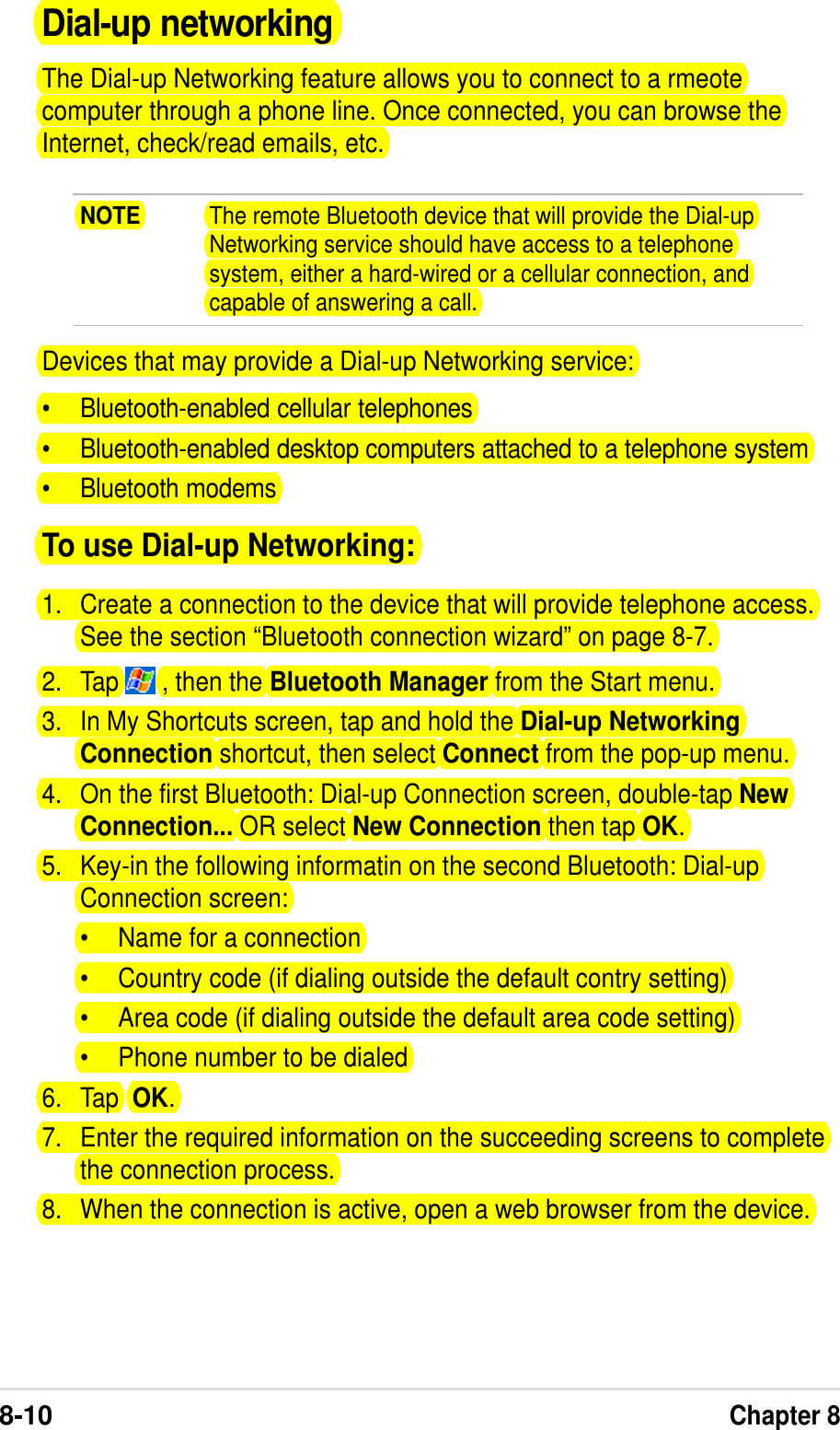 8-10Chapter 8Dial-up networkingThe Dial-up Networking feature allows you to connect to a rmeotecomputer through a phone line. Once connected, you can browse theInternet, check/read emails, etc.NOTE The remote Bluetooth device that will provide the Dial-upNetworking service should have access to a telephonesystem, either a hard-wired or a cellular connection, andcapable of answering a call.Devices that may provide a Dial-up Networking service:•Bluetooth-enabled cellular telephones•Bluetooth-enabled desktop computers attached to a telephone system•Bluetooth modemsTo use Dial-up Networking:1. Create a connection to the device that will provide telephone access.See the section “Bluetooth connection wizard” on page 8-7.2. Tap   , then the Bluetooth Manager from the Start menu.3. In My Shortcuts screen, tap and hold the Dial-up NetworkingConnection shortcut, then select Connect from the pop-up menu.4. On the first Bluetooth: Dial-up Connection screen, double-tap NewConnection... OR select New Connection then tap OK.5. Key-in the following informatin on the second Bluetooth: Dial-upConnection screen:•Name for a connection•Country code (if dialing outside the default contry setting)•Area code (if dialing outside the default area code setting)•Phone number to be dialed6. Tap  OK.7. Enter the required information on the succeeding screens to completethe connection process.8. When the connection is active, open a web browser from the device.