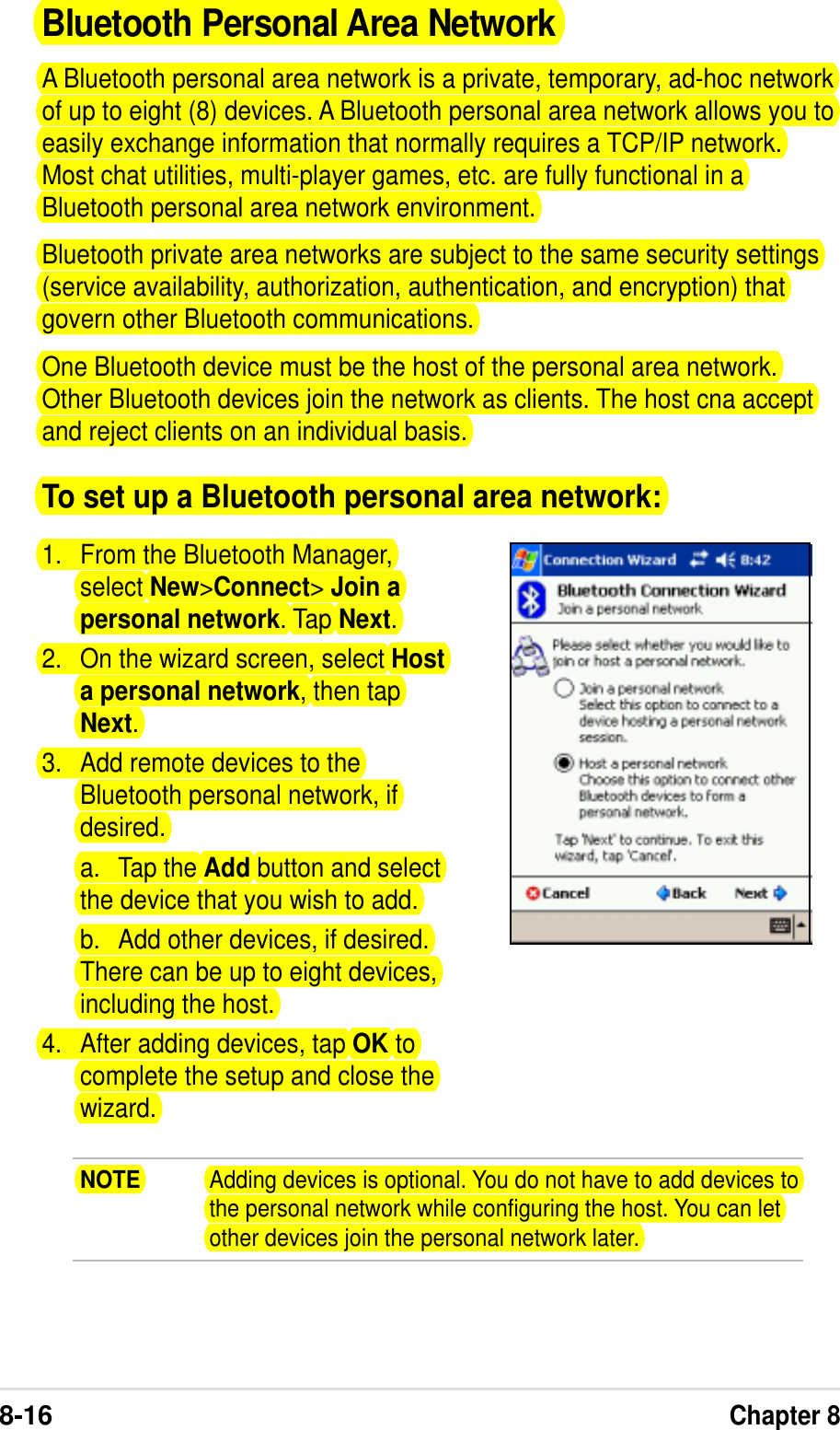 8-16Chapter 8Bluetooth Personal Area NetworkA Bluetooth personal area network is a private, temporary, ad-hoc networkof up to eight (8) devices. A Bluetooth personal area network allows you toeasily exchange information that normally requires a TCP/IP network.Most chat utilities, multi-player games, etc. are fully functional in aBluetooth personal area network environment.Bluetooth private area networks are subject to the same security settings(service availability, authorization, authentication, and encryption) thatgovern other Bluetooth communications.One Bluetooth device must be the host of the personal area network.Other Bluetooth devices join the network as clients. The host cna acceptand reject clients on an individual basis.To set up a Bluetooth personal area network:1. From the Bluetooth Manager,select New&gt;Connect&gt; Join apersonal network. Tap Next.2. On the wizard screen, select Hosta personal network, then tapNext.3. Add remote devices to theBluetooth personal network, ifdesired.a. Tap the Add button and selectthe device that you wish to add.b. Add other devices, if desired.There can be up to eight devices,including the host.4. After adding devices, tap OK tocomplete the setup and close thewizard.NOTE Adding devices is optional. You do not have to add devices tothe personal network while configuring the host. You can letother devices join the personal network later.