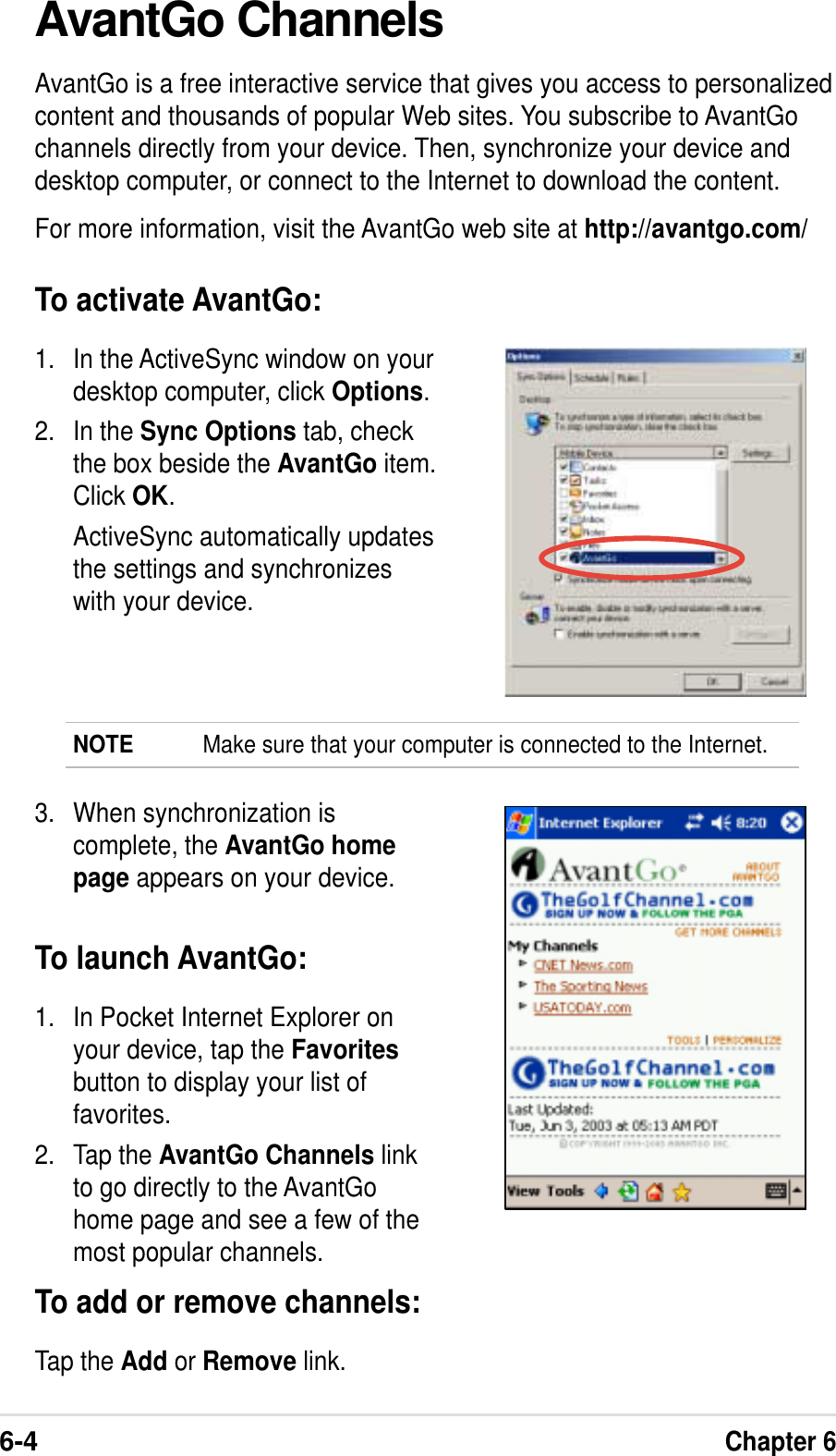 6-4Chapter 6AvantGo ChannelsAvantGo is a free interactive service that gives you access to personalizedcontent and thousands of popular Web sites. You subscribe to AvantGochannels directly from your device. Then, synchronize your device anddesktop computer, or connect to the Internet to download the content.For more information, visit the AvantGo web site at http://avantgo.com/To activate AvantGo:1. In the ActiveSync window on yourdesktop computer, click Options.2. In the Sync Options tab, checkthe box beside the AvantGo item.Click OK.ActiveSync automatically updatesthe settings and synchronizeswith your device.NOTE Make sure that your computer is connected to the Internet.3. When synchronization iscomplete, the AvantGo homepage appears on your device.To launch AvantGo:1. In Pocket Internet Explorer onyour device, tap the Favoritesbutton to display your list offavorites.2. Tap the AvantGo Channels linkto go directly to the AvantGohome page and see a few of themost popular channels.To add or remove channels:Tap the Add or Remove link.