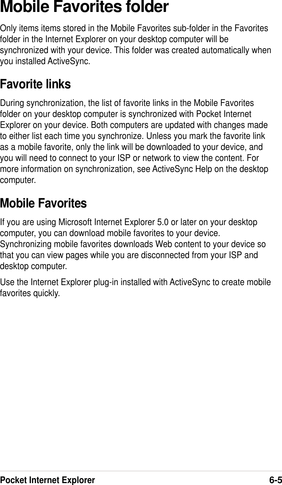 Pocket Internet Explorer6-5Mobile Favorites folderOnly items items stored in the Mobile Favorites sub-folder in the Favoritesfolder in the Internet Explorer on your desktop computer will besynchronized with your device. This folder was created automatically whenyou installed ActiveSync.Favorite linksDuring synchronization, the list of favorite links in the Mobile Favoritesfolder on your desktop computer is synchronized with Pocket InternetExplorer on your device. Both computers are updated with changes madeto either list each time you synchronize. Unless you mark the favorite linkas a mobile favorite, only the link will be downloaded to your device, andyou will need to connect to your ISP or network to view the content. Formore information on synchronization, see ActiveSync Help on the desktopcomputer.Mobile FavoritesIf you are using Microsoft Internet Explorer 5.0 or later on your desktopcomputer, you can download mobile favorites to your device.Synchronizing mobile favorites downloads Web content to your device sothat you can view pages while you are disconnected from your ISP anddesktop computer.Use the Internet Explorer plug-in installed with ActiveSync to create mobilefavorites quickly.