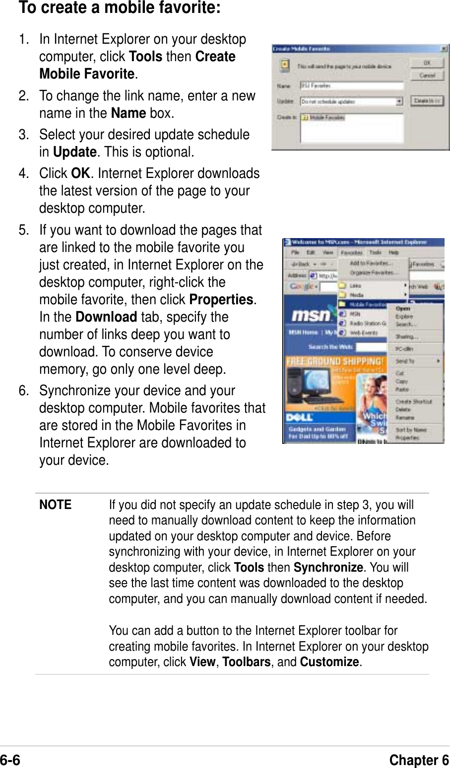 6-6Chapter 6To create a mobile favorite:1. In Internet Explorer on your desktopcomputer, click Tools then CreateMobile Favorite.2. To change the link name, enter a newname in the Name box.3. Select your desired update schedulein Update. This is optional.4. Click OK. Internet Explorer downloadsthe latest version of the page to yourdesktop computer.5. If you want to download the pages thatare linked to the mobile favorite youjust created, in Internet Explorer on thedesktop computer, right-click themobile favorite, then click Properties.In the Download tab, specify thenumber of links deep you want todownload. To conserve devicememory, go only one level deep.6. Synchronize your device and yourdesktop computer. Mobile favorites thatare stored in the Mobile Favorites inInternet Explorer are downloaded toyour device.NOTE If you did not specify an update schedule in step 3, you willneed to manually download content to keep the informationupdated on your desktop computer and device. Beforesynchronizing with your device, in Internet Explorer on yourdesktop computer, click Tools then Synchronize. You willsee the last time content was downloaded to the desktopcomputer, and you can manually download content if needed.You can add a button to the Internet Explorer toolbar forcreating mobile favorites. In Internet Explorer on your desktopcomputer, click View, Toolbars, and Customize.