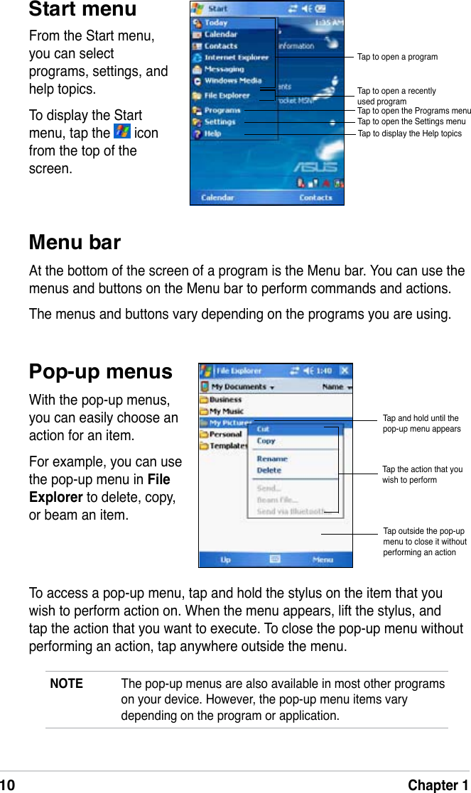 10Chapter 1NOTE The pop-up menus are also available in most other programs on your device. However, the pop-up menu items vary depending on the program or application.To access a pop-up menu, tap and hold the stylus on the item that you wish to perform action on. When the menu appears, lift the stylus, and tap the action that you want to execute. To close the pop-up menu without performing an action, tap anywhere outside the menu.Start menuPop-up menusMenu barAt the bottom of the screen of a program is the Menu bar. You can use the menus and buttons on the Menu bar to perform commands and actions. The menus and buttons vary depending on the programs you are using.From the Start menu, you can select programs, settings, and help topics. To display the Start menu, tap the   icon from the top of the screen.With the pop-up menus, you can easily choose an action for an item. For example, you can use the pop-up menu in FileExplorer to delete, copy, or beam an item. Tap and hold until the pop-up menu appearsTap the action that you wish to performTap outside the pop-up menu to close it without performing an actionTap to open a recently used programTap to open a programTap to open the Programs menuTap to open the Settings menuTap to display the Help topics