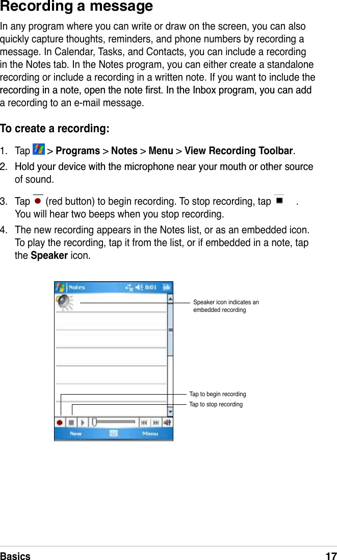 Basics17Recording a messageIn any program where you can write or draw on the screen, you can also quickly capture thoughts, reminders, and phone numbers by recording a message. In Calendar, Tasks, and Contacts, you can include a recording in the Notes tab. In the Notes program, you can either create a standalone recording or include a recording in a written note. If you want to include the UHFRUGLQJLQDQRWHRSHQWKHQRWHÀUVW,QWKH,QER[SURJUDP\RXFDQDGGa recording to an e-mail message.To create a recording:1. Tap   &gt; Programs &gt; Notes &gt; Menu &gt; View Recording Toolbar. +ROG\RXUGHYLFHZLWKWKHPLFURSKRQHQHDU\RXUPRXWKRURWKHUVRXUFHof sound.3. Tap  (red button) to begin recording. To stop recording, tap  .You will hear two beeps when you stop recording. 4. The new recording appears in the Notes list, or as an embedded icon. To play the recording, tap it from the list, or if embedded in a note, tap the Speaker icon.Speaker icon indicates an embedded recordingTap to begin recordingTap to stop recording