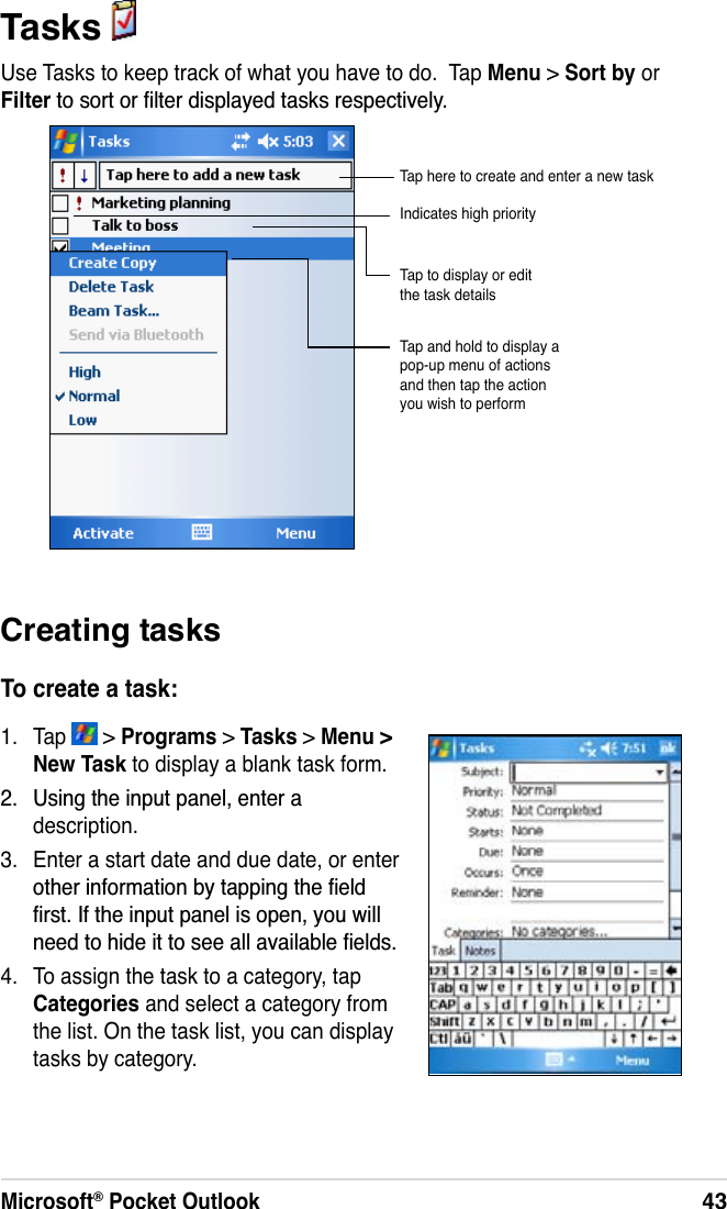 Microsoft® Pocket Outlook43Tasks Use Tasks to keep track of what you have to do.  Tap Menu &gt; Sort by orFilter WRVRUWRUÀOWHUGLVSOD\HGWDVNVUHVSHFWLYHO\Creating tasksTo create a task:1. Tap   &gt; Programs &gt;Tasks &gt; Menu &gt;New Task to display a blank task form. 8VLQJWKHLQSXWSDQHOHQWHUDdescription.3. Enter a start date and due date, or enter RWKHULQIRUPDWLRQE\WDSSLQJWKHÀHOGÀUVW,IWKHLQSXWSDQHOLVRSHQ\RXZLOOQHHGWRKLGHLWWRVHHDOODYDLODEOHÀHOGV4. To assign the task to a category, tap Categories and select a category from the list. On the task list, you can display tasks by category.Indicates high priorityTap and hold to display a pop-up menu of actions and then tap the action you wish to performTap to display or edit the task detailsTap here to create and enter a new task