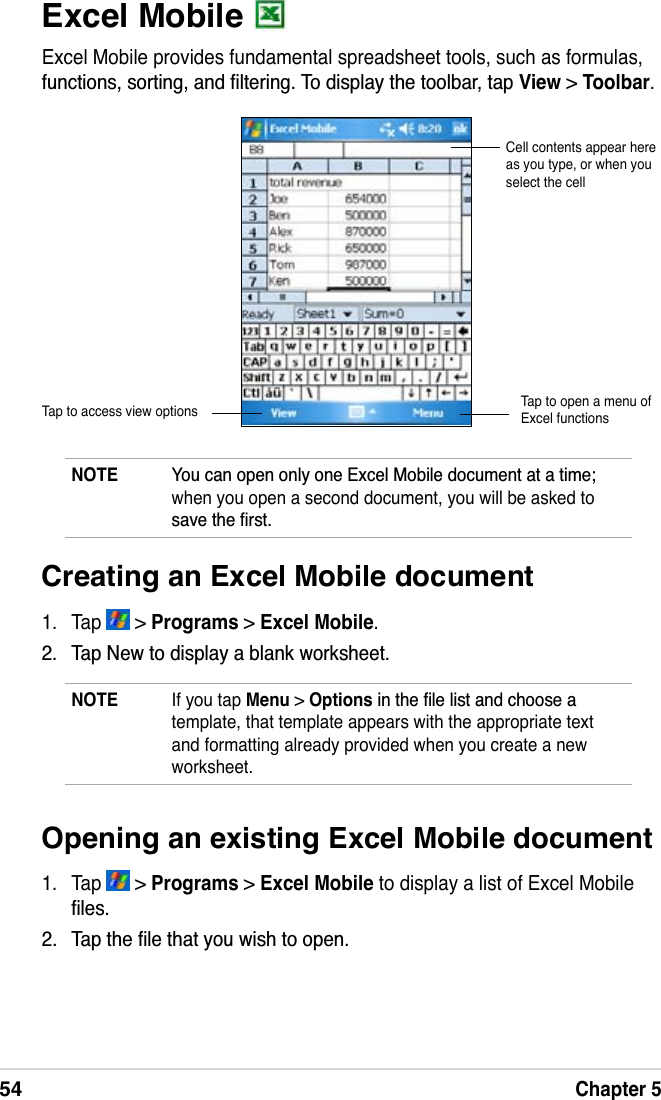 54Chapter 5Excel Mobile Excel Mobile provides fundamental spreadsheet tools, such as formulas, IXQFWLRQVVRUWLQJDQGÀOWHULQJ7RGLVSOD\WKHWRROEDUWDSView &gt;Toolbar.NOTE &lt;RXFDQRSHQRQO\RQH([FHO0RELOHGRFXPHQWDWDWLPHwhen you open a second document, you will be asked to VDYHWKHÀUVWCell contents appear here as you type, or when you select the cellTap to access view options Tap to open a menu of Excel functionsCreating an Excel Mobile document1. Tap   &gt; Programs &gt; Excel Mobile. 7DS1HZWRGLVSOD\DEODQNZRUNVKHHWNOTE If you tap Menu &gt;OptionsLQWKHÀOHOLVWDQGFKRRVHDtemplate, that template appears with the appropriate text and formatting already provided when you create a new worksheet.Opening an existing Excel Mobile document1. Tap   &gt; Programs &gt; Excel Mobile to display a list of Excel Mobile ÀOHV 7DSWKHÀOHWKDW\RXZLVKWRRSHQ