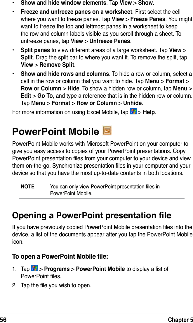 56Chapter 5PowerPoint Mobile PowerPoint Mobile works with Microsoft PowerPoint on your computer to give you easy access to copies of your PowerPoint presentations. Copy 3RZHU3RLQWSUHVHQWDWLRQÀOHVIURP\RXUFRPSXWHUWR\RXUGHYLFHDQGYLHZWKHPRQWKHJR6\QFKURQL]HSUHVHQWDWLRQÀOHVLQ\RXUFRPSXWHUDQG\RXUdevice so that you have the most up-to-date contents in both locations.NOTE &lt;RXFDQRQO\YLHZ3RZHU3RLQWSUHVHQWDWLRQÀOHVLQPowerPoint Mobile.2SHQLQJD3RZHU3RLQWSUHVHQWDWLRQÀOH,I\RXKDYHSUHYLRXVO\FRSLHG3RZHU3RLQW0RELOHSUHVHQWDWLRQÀOHVLQWRWKHdevice, a list of the documents appear after you tap the PowerPoint Mobile icon.7RRSHQD3RZHU3RLQW0RELOHÀOH1. Tap   &gt; Programs &gt; PowerPoint Mobile to display a list of 3RZHU3RLQWÀOHV 7DSWKHÀOH\RXZLVKWRRSHQ•Show and hide window elements. Tap View &gt; Show.•Freeze and unfreeze panes on a worksheet. First select the cell ZKHUH\RXZDQWWRIUHH]HSDQHV7DSView &gt;Freeze Panes. You might ZDQWWRIUHH]HWKHWRSDQGOHIWPRVWSDQHVLQDZRUNVKHHWWRNHHSthe row and column labels visible as you scroll through a sheet. To XQIUHH]HSDQHVWDSView &gt; Unfreeze Panes.•Split panes to view different areas of a large worksheet. Tap View &gt;Split. Drag the split bar to where you want it. To remove the split, tap View &gt;Remove Split.•Show and hide rows and columns. To hide a row or column, select a cell in the row or column that you want to hide. Tap Menu &gt; Format &gt; Row or Column &gt; Hide. To show a hidden row or column, tap Menu &gt; Edit &gt; Go To, and type a reference that is in the hidden row or column. Tap Menu &gt;Format &gt;Row or Column &gt; Unhide.For more information on using Excel Mobile, tap   &gt; Help.