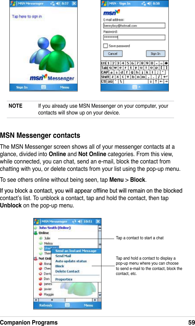Companion Programs59NOTE If you already use MSN Messenger on your computer, your contacts will show up on your device.MSN Messenger contactsThe MSN Messenger screen shows all of your messenger contacts at a glance, divided into Online and Not Online categories. From this view, while connected, you can chat, send an e-mail, block the contact from chatting with you, or delete contacts from your list using the pop-up menu.To see others online without being seen, tap Menu &gt;Block.,I\RXEORFNDFRQWDFW\RXZLOODSSHDURIÁLQHEXWZLOOUHPDLQRQWKHEORFNHGcontact’s list. To unblock a contact, tap and hold the contact, then tap Unblock on the pop-up menu.Tap a contact to start a chatTap and hold a contact to display a pop-up menu where you can choose to send e-mail to the contact, block the contact, etc.
