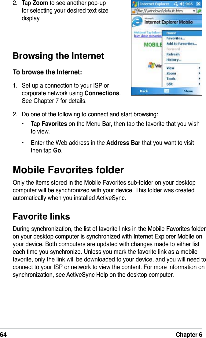 64Chapter 6Mobile Favorites folderOnly the items stored in the Mobile Favorites sub-folder on your desktop FRPSXWHUZLOOEHV\QFKURQL]HGZLWK\RXUGHYLFH7KLVIROGHUZDVFUHDWHGautomatically when you installed ActiveSync.Favorite links&apos;XULQJV\QFKURQL]DWLRQWKHOLVWRIIDYRULWHOLQNVLQWKH0RELOH)DYRULWHVIROGHURQ\RXUGHVNWRSFRPSXWHULVV\QFKURQL]HGZLWK,QWHUQHW([SORUHU0RELOHRQyour device. Both computers are updated with changes made to either list HDFKWLPH\RXV\QFKURQL]H8QOHVV\RXPDUNWKHIDYRULWHOLQNDVDPRELOHfavorite, only the link will be downloaded to your device, and you will need to connect to your ISP or network to view the content. For more information on V\QFKURQL]DWLRQVHH$FWLYH6\QF+HOSRQWKHGHVNWRSFRPSXWHUBrowsing the InternetTo browse the Internet:1. Set up a connection to your ISP or corporate network using Connections.See Chapter 7 for details. 7DSZoom to see another pop-up IRUVHOHFWLQJ\RXUGHVLUHGWH[WVL]Hdisplay. &apos;RRQHRIWKHIROORZLQJWRFRQQHFWDQGVWDUWEURZVLQJ• Tap Favorites on the Menu Bar, then tap the favorite that you wish to view.• Enter the Web address in the Address Bar that you want to visit then tap Go.