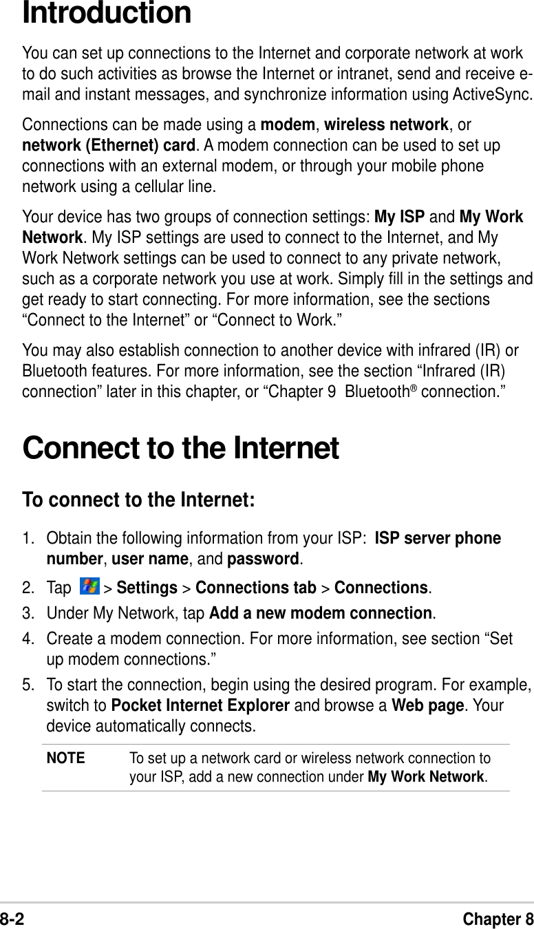 8-2Chapter 8IntroductionYou can set up connections to the Internet and corporate network at workto do such activities as browse the Internet or intranet, send and receive e-mail and instant messages, and synchronize information using ActiveSync.Connections can be made using a modem, wireless network, ornetwork (Ethernet) card. A modem connection can be used to set upconnections with an external modem, or through your mobile phonenetwork using a cellular line.Your device has two groups of connection settings: My ISP and My WorkNetwork. My ISP settings are used to connect to the Internet, and MyWork Network settings can be used to connect to any private network,such as a corporate network you use at work. Simply fill in the settings andget ready to start connecting. For more information, see the sections“Connect to the Internet” or “Connect to Work.”You may also establish connection to another device with infrared (IR) orBluetooth features. For more information, see the section “Infrared (IR)connection” later in this chapter, or “Chapter 9  Bluetooth® connection.”Connect to the InternetTo connect to the Internet:1. Obtain the following information from your ISP:  ISP server phonenumber, user name, and password.2. Tap    &gt; Settings &gt; Connections tab &gt; Connections.3. Under My Network, tap Add a new modem connection.4. Create a modem connection. For more information, see section “Setup modem connections.”5. To start the connection, begin using the desired program. For example,switch to Pocket Internet Explorer and browse a Web page. Yourdevice automatically connects.NOTE To set up a network card or wireless network connection toyour ISP, add a new connection under My Work Network.