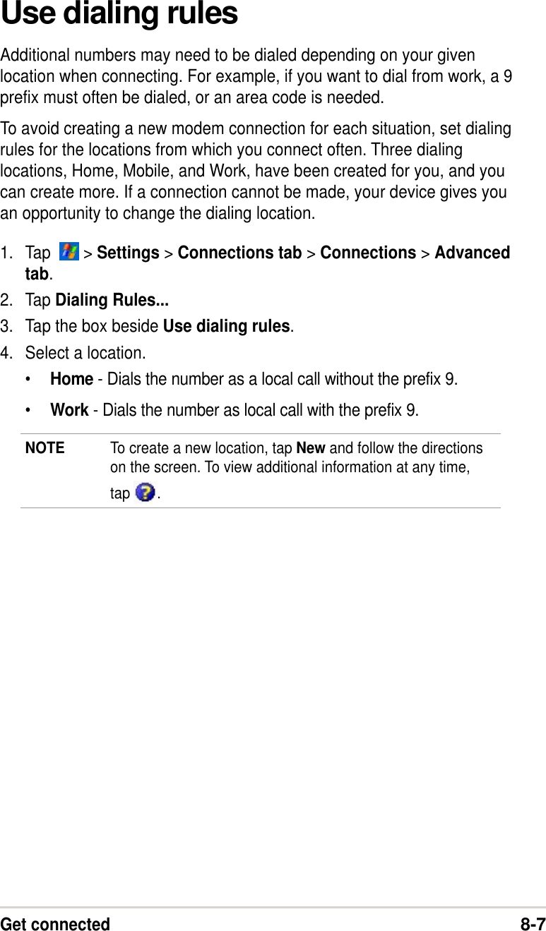 Get connected8-7Use dialing rulesAdditional numbers may need to be dialed depending on your givenlocation when connecting. For example, if you want to dial from work, a 9prefix must often be dialed, or an area code is needed.To avoid creating a new modem connection for each situation, set dialingrules for the locations from which you connect often. Three dialinglocations, Home, Mobile, and Work, have been created for you, and youcan create more. If a connection cannot be made, your device gives youan opportunity to change the dialing location.1. Tap    &gt; Settings &gt; Connections tab &gt; Connections &gt; Advancedtab.2. Tap Dialing Rules...3. Tap the box beside Use dialing rules.4. Select a location.•Home - Dials the number as a local call without the prefix 9.•Work - Dials the number as local call with the prefix 9.NOTE To create a new location, tap New and follow the directionson the screen. To view additional information at any time,tap  .