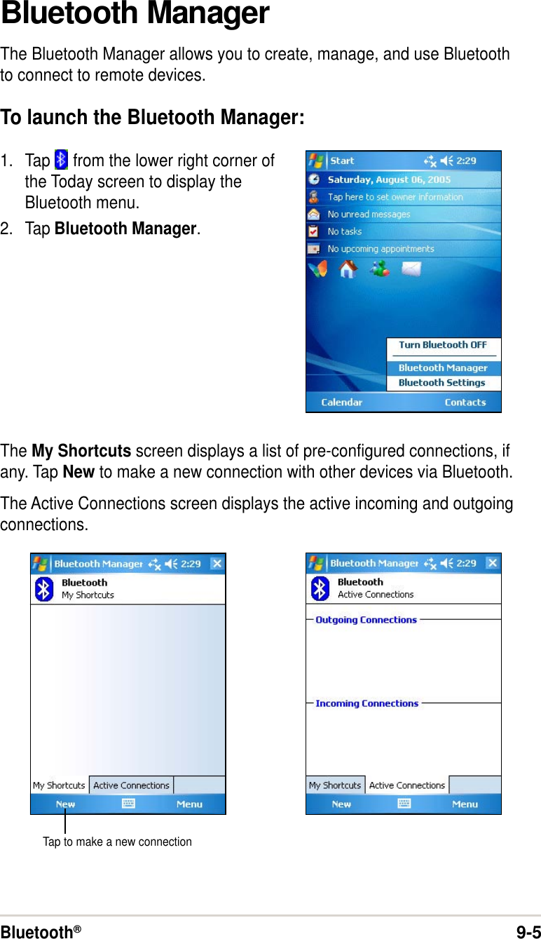 Bluetooth®9-5Bluetooth ManagerThe Bluetooth Manager allows you to create, manage, and use Bluetoothto connect to remote devices.To launch the Bluetooth Manager:1. Tap   from the lower right corner ofthe Today screen to display theBluetooth menu.2. Tap Bluetooth Manager.The My Shortcuts screen displays a list of pre-configured connections, ifany. Tap New to make a new connection with other devices via Bluetooth.The Active Connections screen displays the active incoming and outgoingconnections.Tap to make a new connection