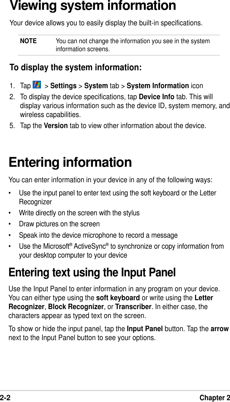 2-2Chapter 2Entering informationYou can enter information in your device in any of the following ways:•Use the input panel to enter text using the soft keyboard or the LetterRecognizer•Write directly on the screen with the stylus•Draw pictures on the screen•Speak into the device microphone to record a message•Use the Microsoft® ActiveSync® to synchronize or copy information fromyour desktop computer to your deviceEntering text using the Input PanelUse the Input Panel to enter information in any program on your device.You can either type using the soft keyboard or write using the LetterRecognizer, Block Recognizer, or Transcriber. In either case, thecharacters appear as typed text on the screen.To show or hide the input panel, tap the Input Panel button. Tap the arrownext to the Input Panel button to see your options.Viewing system informationYour device allows you to easily display the built-in specifications.NOTE You can not change the information you see in the systeminformation screens.To display the system information:1. Tap    &gt; Settings &gt; System tab &gt; System Information icon2. To display the device specifications, tap Device Info tab. This willdisplay various information such as the device ID, system memory, andwireless capabilities.5. Tap the Version tab to view other information about the device.