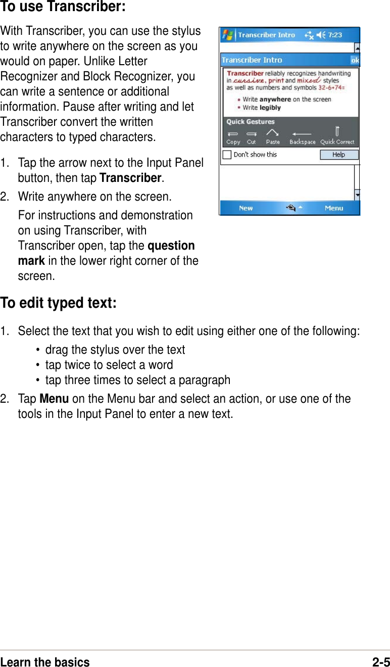 Learn the basics2-5To use Transcriber:With Transcriber, you can use the stylusto write anywhere on the screen as youwould on paper. Unlike LetterRecognizer and Block Recognizer, youcan write a sentence or additionalinformation. Pause after writing and letTranscriber convert the writtencharacters to typed characters.1. Tap the arrow next to the Input Panelbutton, then tap Transcriber.2. Write anywhere on the screen.For instructions and demonstrationon using Transcriber, withTranscriber open, tap the questionmark in the lower right corner of thescreen.To edit typed text:1. Select the text that you wish to edit using either one of the following:•drag the stylus over the text•tap twice to select a word•tap three times to select a paragraph2. Tap Menu on the Menu bar and select an action, or use one of thetools in the Input Panel to enter a new text.