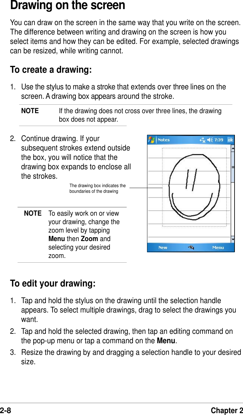 2-8Chapter 2Drawing on the screenYou can draw on the screen in the same way that you write on the screen.The difference between writing and drawing on the screen is how youselect items and how they can be edited. For example, selected drawingscan be resized, while writing cannot.To create a drawing:1. Use the stylus to make a stroke that extends over three lines on thescreen. A drawing box appears around the stroke.NOTE If the drawing does not cross over three lines, the drawingbox does not appear.2. Continue drawing. If yoursubsequent strokes extend outsidethe box, you will notice that thedrawing box expands to enclose allthe strokes.NOTE To easily work on or viewyour drawing, change thezoom level by tappingMenu then Zoom andselecting your desiredzoom.To edit your drawing:1. Tap and hold the stylus on the drawing until the selection handleappears. To select multiple drawings, drag to select the drawings youwant.2. Tap and hold the selected drawing, then tap an editing command onthe pop-up menu or tap a command on the Menu.3. Resize the drawing by and dragging a selection handle to your desiredsize.The drawing box indicates theboundaries of the drawing