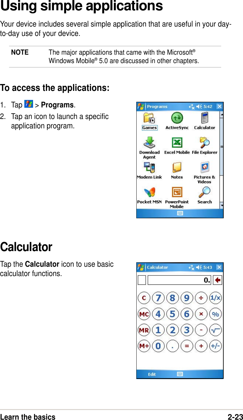 Learn the basics2-23Using simple applicationsYour device includes several simple application that are useful in your day-to-day use of your device.NOTE The major applications that came with the Microsoft®Windows Mobile® 5.0 are discussed in other chapters.To access the applications:1. Tap   &gt; Programs.2. Tap an icon to launch a specificapplication program.CalculatorTap the Calculator icon to use basiccalculator functions.