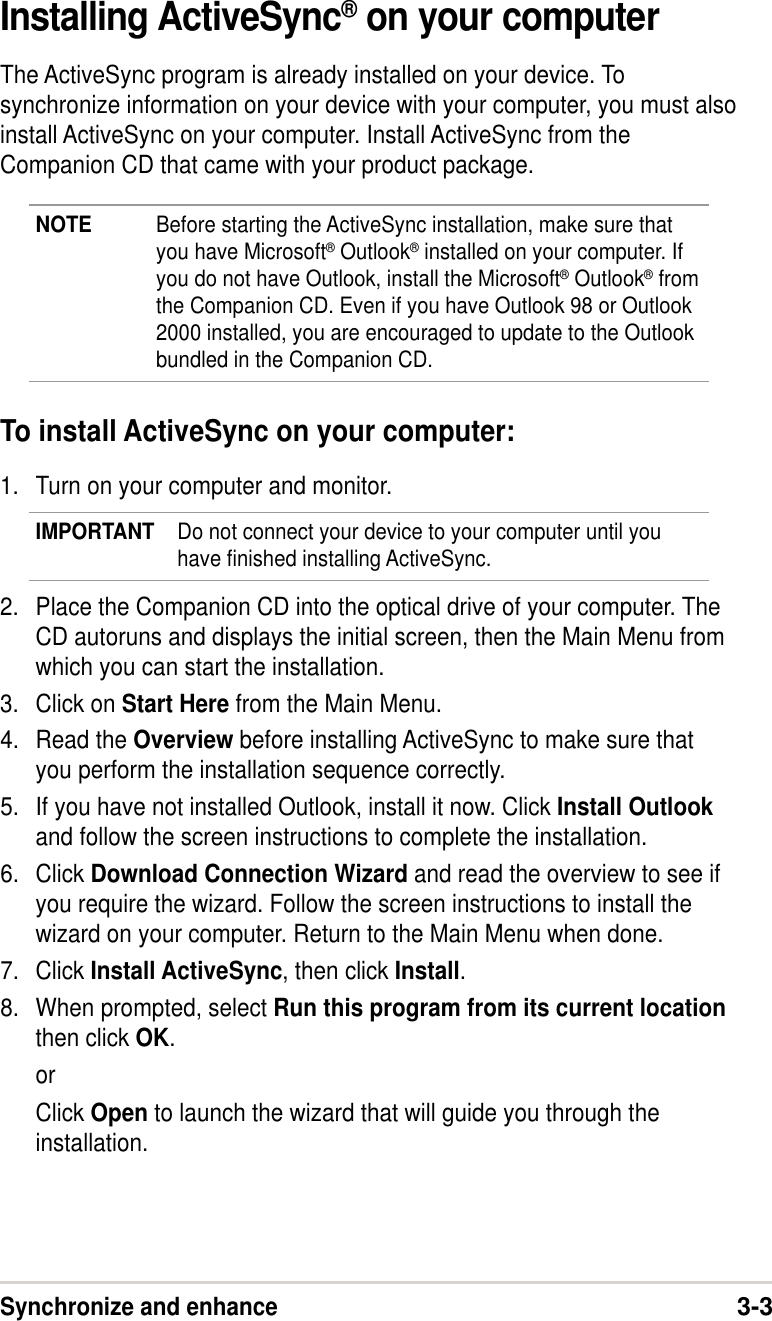 Synchronize and enhance3-3Installing ActiveSync® on your computerThe ActiveSync program is already installed on your device. Tosynchronize information on your device with your computer, you must alsoinstall ActiveSync on your computer. Install ActiveSync from theCompanion CD that came with your product package.NOTE Before starting the ActiveSync installation, make sure thatyou have Microsoft® Outlook® installed on your computer. Ifyou do not have Outlook, install the Microsoft® Outlook® fromthe Companion CD. Even if you have Outlook 98 or Outlook2000 installed, you are encouraged to update to the Outlookbundled in the Companion CD.To install ActiveSync on your computer:1. Turn on your computer and monitor.IMPORTANT Do not connect your device to your computer until youhave finished installing ActiveSync.2. Place the Companion CD into the optical drive of your computer. TheCD autoruns and displays the initial screen, then the Main Menu fromwhich you can start the installation.3. Click on Start Here from the Main Menu.4. Read the Overview before installing ActiveSync to make sure thatyou perform the installation sequence correctly.5. If you have not installed Outlook, install it now. Click Install Outlookand follow the screen instructions to complete the installation.6. Click Download Connection Wizard and read the overview to see ifyou require the wizard. Follow the screen instructions to install thewizard on your computer. Return to the Main Menu when done.7. Click Install ActiveSync, then click Install.8. When prompted, select Run this program from its current locationthen click OK.orClick Open to launch the wizard that will guide you through theinstallation.
