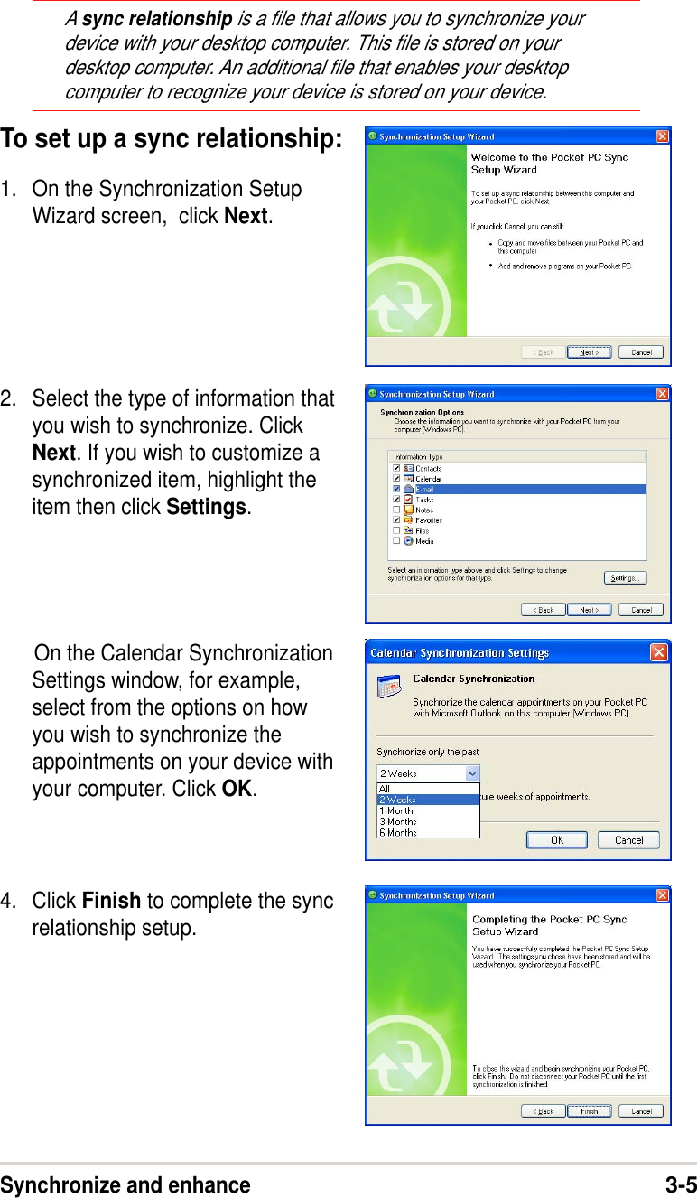 Synchronize and enhance3-5A sync relationship is a file that allows you to synchronize yourdevice with your desktop computer. This file is stored on yourdesktop computer. An additional file that enables your desktopcomputer to recognize your device is stored on your device.To set up a sync relationship:1. On the Synchronization SetupWizard screen,  click Next.2. Select the type of information thatyou wish to synchronize. ClickNext. If you wish to customize asynchronized item, highlight theitem then click Settings.      On the Calendar SynchronizationSettings window, for example,select from the options on howyou wish to synchronize theappointments on your device withyour computer. Click OK.4. Click Finish to complete the syncrelationship setup.