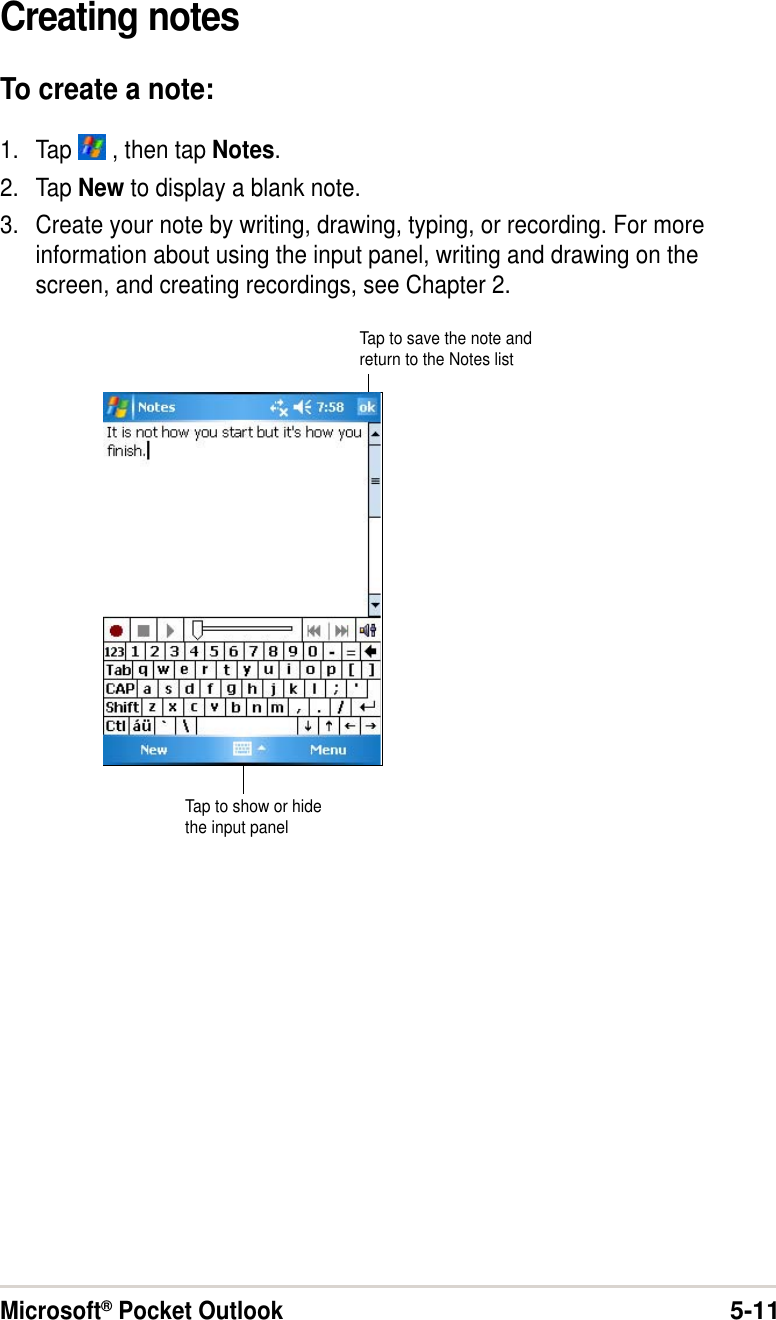 Microsoft® Pocket Outlook5-11Creating notesTo create a note:1. Tap   , then tap Notes.2. Tap New to display a blank note.3. Create your note by writing, drawing, typing, or recording. For moreinformation about using the input panel, writing and drawing on thescreen, and creating recordings, see Chapter 2.Tap to show or hidethe input panelTap to save the note andreturn to the Notes list