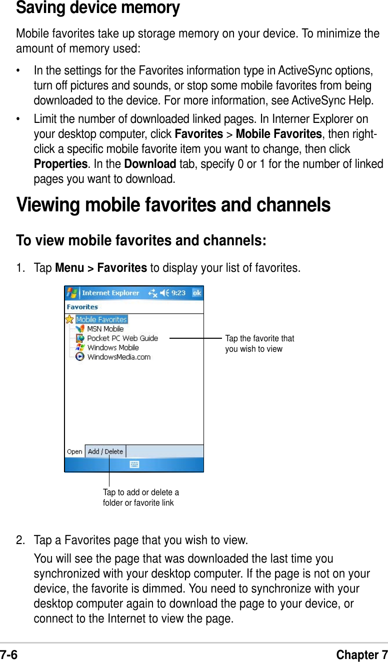 7-6Chapter 7Viewing mobile favorites and channelsTo view mobile favorites and channels:1. Tap Menu &gt; Favorites to display your list of favorites.2. Tap a Favorites page that you wish to view.You will see the page that was downloaded the last time yousynchronized with your desktop computer. If the page is not on yourdevice, the favorite is dimmed. You need to synchronize with yourdesktop computer again to download the page to your device, orconnect to the Internet to view the page.Saving device memoryMobile favorites take up storage memory on your device. To minimize theamount of memory used:•In the settings for the Favorites information type in ActiveSync options,turn off pictures and sounds, or stop some mobile favorites from beingdownloaded to the device. For more information, see ActiveSync Help.•Limit the number of downloaded linked pages. In Interner Explorer onyour desktop computer, click Favorites &gt; Mobile Favorites, then right-click a specific mobile favorite item you want to change, then clickProperties. In the Download tab, specify 0 or 1 for the number of linkedpages you want to download.Tap the favorite thatyou wish to viewTap to add or delete afolder or favorite link
