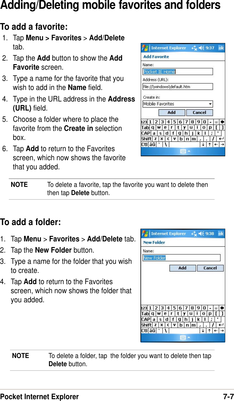 Pocket Internet Explorer7-7Adding/Deleting mobile favorites and foldersTo add a favorite:1. Tap Menu &gt; Favorites &gt; Add/Deletetab.2. Tap the Add button to show the AddFavorite screen.3. Type a name for the favorite that youwish to add in the Name field.4. Type in the URL address in the Address(URL) field.5. Choose a folder where to place thefavorite from the Create in selectionbox.6. Tap Add to return to the Favoritesscreen, which now shows the favoritethat you added.To add a folder:1. Tap Menu &gt; Favorites &gt; Add/Delete tab.2. Tap the New Folder button.3. Type a name for the folder that you wishto create.4. Tap Add to return to the Favoritesscreen, which now shows the folder thatyou added.NOTE To delete a favorite, tap the favorite you want to delete thenthen tap Delete button.NOTE To delete a folder, tap  the folder you want to delete then tapDelete button.