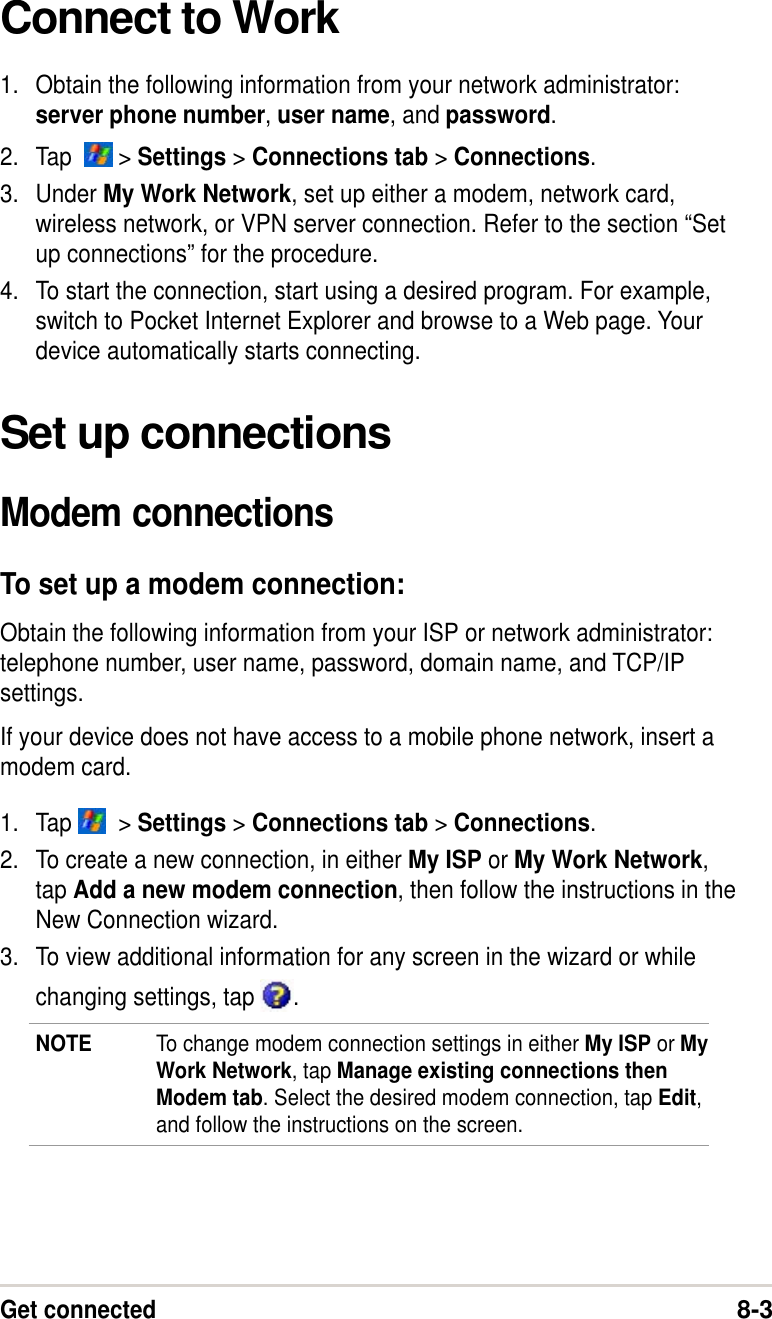 Get connected8-3Connect to Work1. Obtain the following information from your network administrator:server phone number, user name, and password.2. Tap    &gt; Settings &gt; Connections tab &gt; Connections.3. Under My Work Network, set up either a modem, network card,wireless network, or VPN server connection. Refer to the section “Setup connections” for the procedure.4. To start the connection, start using a desired program. For example,switch to Pocket Internet Explorer and browse to a Web page. Yourdevice automatically starts connecting.Set up connectionsModem connectionsTo set up a modem connection:Obtain the following information from your ISP or network administrator:telephone number, user name, password, domain name, and TCP/IPsettings.If your device does not have access to a mobile phone network, insert amodem card.1. Tap    &gt; Settings &gt; Connections tab &gt; Connections.2. To create a new connection, in either My ISP or My Work Network,tap Add a new modem connection, then follow the instructions in theNew Connection wizard.3. To view additional information for any screen in the wizard or whilechanging settings, tap  .NOTE To change modem connection settings in either My ISP or MyWork Network, tap Manage existing connections thenModem tab. Select the desired modem connection, tap Edit,and follow the instructions on the screen.