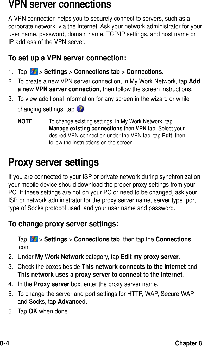 8-4Chapter 8VPN server connectionsA VPN connection helps you to securely connect to servers, such as acorporate network, via the Internet. Ask your network administrator for youruser name, password, domain name, TCP/IP settings, and host name orIP address of the VPN server.To set up a VPN server connection:1. Tap    &gt; Settings &gt; Connections tab &gt; Connections.2. To create a new VPN server connection, in My Work Network, tap Adda new VPN server connection, then follow the screen instructions.3. To view additional information for any screen in the wizard or whilechanging settings, tap  .NOTE To change existing settings, in My Work Network, tapManage existing connections then VPN tab. Select yourdesired VPN connection under the VPN tab, tap Edit, thenfollow the instructions on the screen.Proxy server settingsIf you are connected to your ISP or private network during synchronization,your mobile device should download the proper proxy settings from yourPC. If these settings are not on your PC or need to be changed, ask yourISP or network administrator for the proxy server name, server type, port,type of Socks protocol used, and your user name and password.To change proxy server settings:1. Tap    &gt; Settings &gt; Connections tab, then tap the Connectionsicon.2. Under My Work Network category, tap Edit my proxy server.3. Check the boxes beside This network connects to the Internet andThis network uses a proxy server to connect to the Internet.4. In the Proxy server box, enter the proxy server name.5. To change the server and port settings for HTTP, WAP, Secure WAP,and Socks, tap Advanced.6. Tap OK when done.