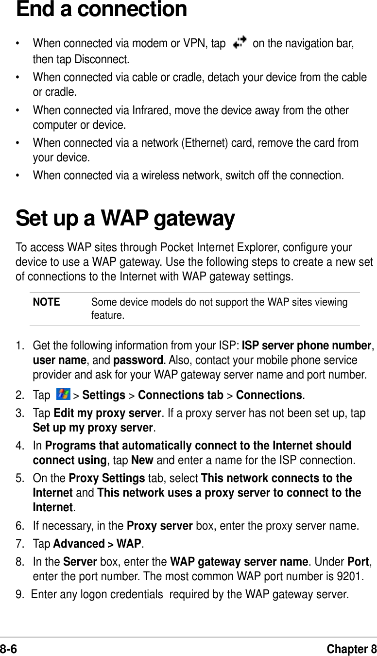 8-6Chapter 8End a connection•When connected via modem or VPN, tap    on the navigation bar,then tap Disconnect.•When connected via cable or cradle, detach your device from the cableor cradle.•When connected via Infrared, move the device away from the othercomputer or device.•When connected via a network (Ethernet) card, remove the card fromyour device.•When connected via a wireless network, switch off the connection.Set up a WAP gatewayTo access WAP sites through Pocket Internet Explorer, configure yourdevice to use a WAP gateway. Use the following steps to create a new setof connections to the Internet with WAP gateway settings.NOTE Some device models do not support the WAP sites viewingfeature.1. Get the following information from your ISP: ISP server phone number,user name, and password. Also, contact your mobile phone serviceprovider and ask for your WAP gateway server name and port number.2. Tap    &gt; Settings &gt; Connections tab &gt; Connections.3. Tap Edit my proxy server. If a proxy server has not been set up, tapSet up my proxy server.4. In Programs that automatically connect to the Internet shouldconnect using, tap New and enter a name for the ISP connection.5. On the Proxy Settings tab, select This network connects to theInternet and This network uses a proxy server to connect to theInternet.6. If necessary, in the Proxy server box, enter the proxy server name.7. Tap Advanced &gt; WAP.8. In the Server box, enter the WAP gateway server name. Under Port,enter the port number. The most common WAP port number is 9201.9.  Enter any logon credentials  required by the WAP gateway server.