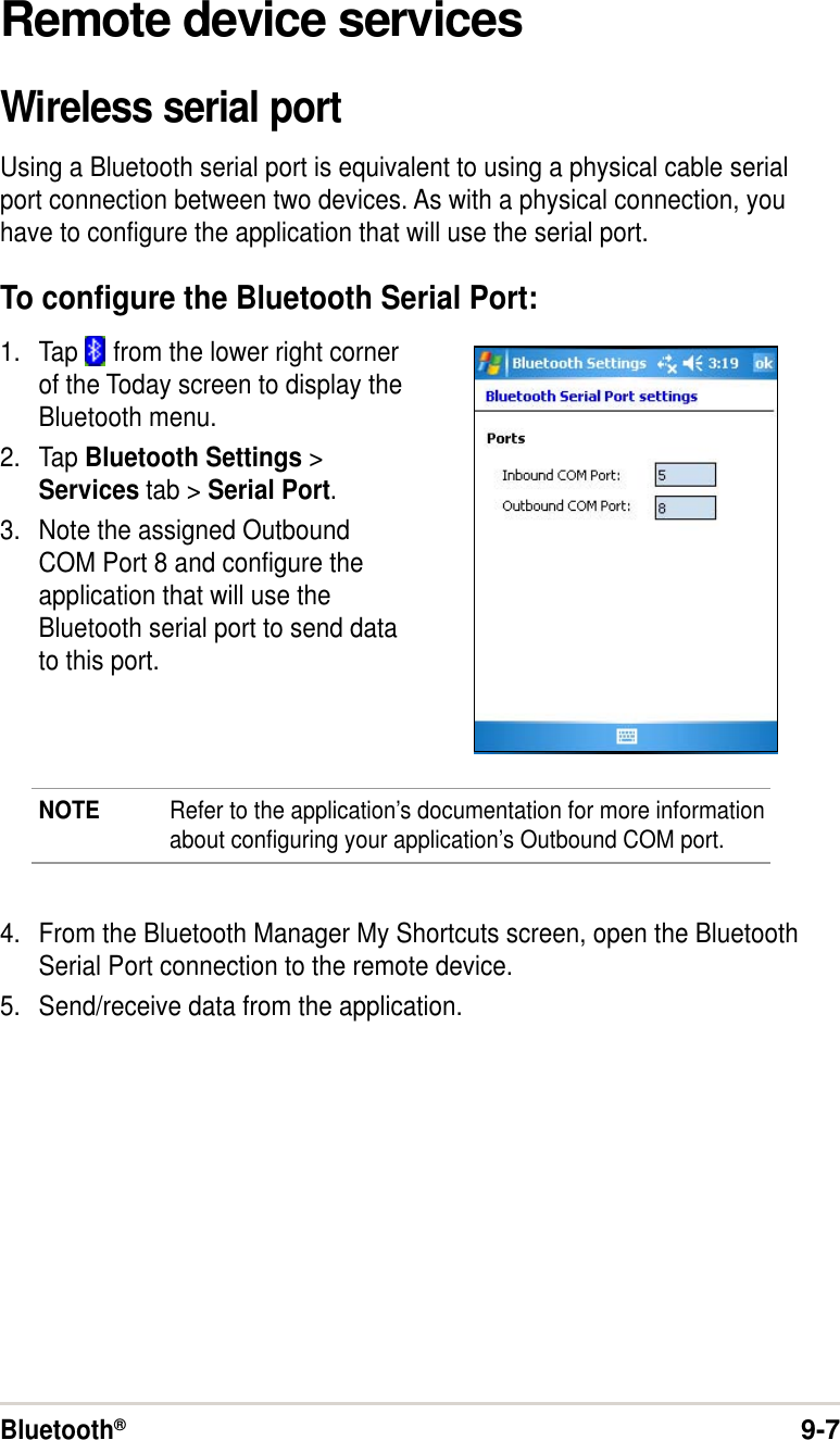 Bluetooth®9-7Remote device servicesWireless serial portUsing a Bluetooth serial port is equivalent to using a physical cable serialport connection between two devices. As with a physical connection, youhave to configure the application that will use the serial port.To configure the Bluetooth Serial Port:1. Tap   from the lower right cornerof the Today screen to display theBluetooth menu.2. Tap Bluetooth Settings &gt;Services tab &gt; Serial Port.3. Note the assigned OutboundCOM Port 8 and configure theapplication that will use theBluetooth serial port to send datato this port.NOTE Refer to the application’s documentation for more informationabout configuring your application’s Outbound COM port.4. From the Bluetooth Manager My Shortcuts screen, open the BluetoothSerial Port connection to the remote device.5. Send/receive data from the application.