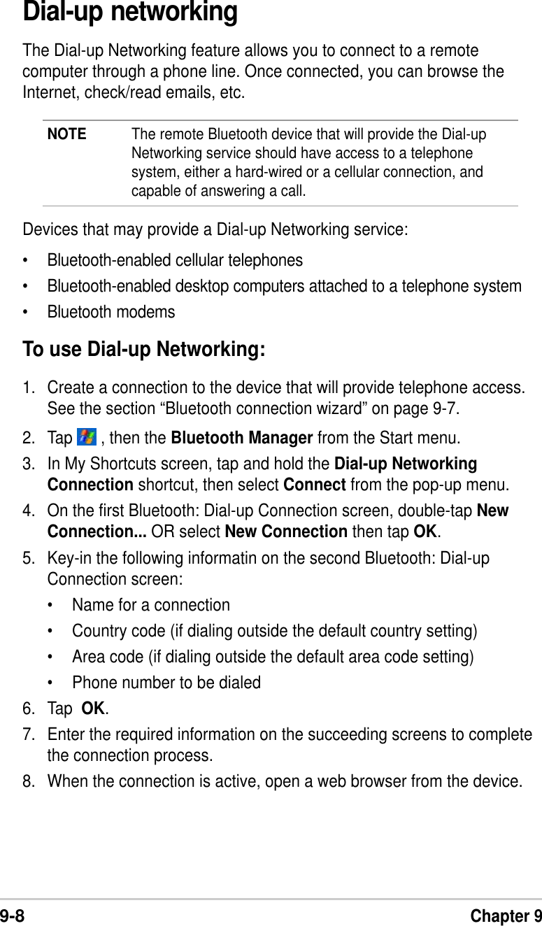 9-8Chapter 9Dial-up networkingThe Dial-up Networking feature allows you to connect to a remotecomputer through a phone line. Once connected, you can browse theInternet, check/read emails, etc.NOTE The remote Bluetooth device that will provide the Dial-upNetworking service should have access to a telephonesystem, either a hard-wired or a cellular connection, andcapable of answering a call.Devices that may provide a Dial-up Networking service:•Bluetooth-enabled cellular telephones•Bluetooth-enabled desktop computers attached to a telephone system•Bluetooth modemsTo use Dial-up Networking:1. Create a connection to the device that will provide telephone access.See the section “Bluetooth connection wizard” on page 9-7.2. Tap   , then the Bluetooth Manager from the Start menu.3. In My Shortcuts screen, tap and hold the Dial-up NetworkingConnection shortcut, then select Connect from the pop-up menu.4. On the first Bluetooth: Dial-up Connection screen, double-tap NewConnection... OR select New Connection then tap OK.5. Key-in the following informatin on the second Bluetooth: Dial-upConnection screen:• Name for a connection•Country code (if dialing outside the default country setting)•Area code (if dialing outside the default area code setting)•Phone number to be dialed6. Tap  OK.7. Enter the required information on the succeeding screens to completethe connection process.8. When the connection is active, open a web browser from the device.