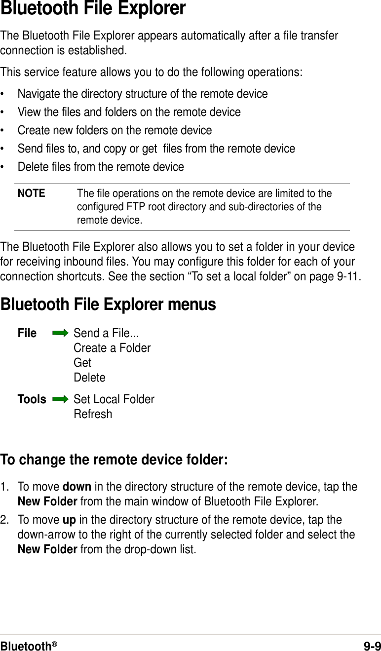 Bluetooth®9-9Bluetooth File ExplorerThe Bluetooth File Explorer appears automatically after a file transferconnection is established.This service feature allows you to do the following operations:•Navigate the directory structure of the remote device•View the files and folders on the remote device•Create new folders on the remote device•Send files to, and copy or get  files from the remote device•Delete files from the remote deviceNOTE The file operations on the remote device are limited to theconfigured FTP root directory and sub-directories of theremote device.The Bluetooth File Explorer also allows you to set a folder in your devicefor receiving inbound files. You may configure this folder for each of yourconnection shortcuts. See the section “To set a local folder” on page 9-11.Bluetooth File Explorer menusFile Send a File...Create a FolderGetDeleteTools Set Local FolderRefreshTo change the remote device folder:1. To move down in the directory structure of the remote device, tap theNew Folder from the main window of Bluetooth File Explorer.2. To move up in the directory structure of the remote device, tap thedown-arrow to the right of the currently selected folder and select theNew Folder from the drop-down list.