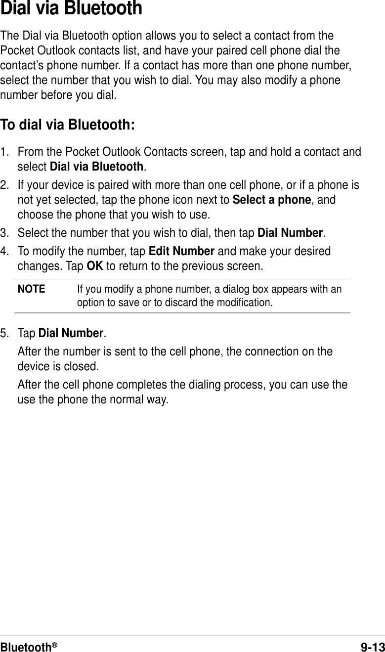Bluetooth®9-13Dial via BluetoothThe Dial via Bluetooth option allows you to select a contact from thePocket Outlook contacts list, and have your paired cell phone dial thecontact’s phone number. If a contact has more than one phone number,select the number that you wish to dial. You may also modify a phonenumber before you dial.To dial via Bluetooth:1. From the Pocket Outlook Contacts screen, tap and hold a contact andselect Dial via Bluetooth.2. If your device is paired with more than one cell phone, or if a phone isnot yet selected, tap the phone icon next to Select a phone, andchoose the phone that you wish to use.3. Select the number that you wish to dial, then tap Dial Number.4. To modify the number, tap Edit Number and make your desiredchanges. Tap OK to return to the previous screen.NOTE If you modify a phone number, a dialog box appears with anoption to save or to discard the modification.5. Tap Dial Number.After the number is sent to the cell phone, the connection on thedevice is closed.After the cell phone completes the dialing process, you can use theuse the phone the normal way.