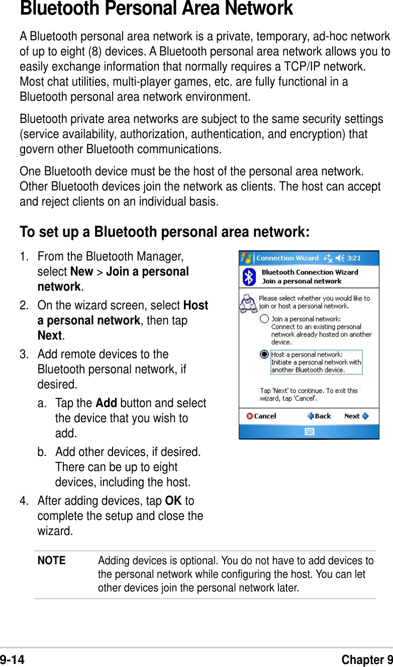 9-14Chapter 9Bluetooth Personal Area NetworkA Bluetooth personal area network is a private, temporary, ad-hoc networkof up to eight (8) devices. A Bluetooth personal area network allows you toeasily exchange information that normally requires a TCP/IP network.Most chat utilities, multi-player games, etc. are fully functional in aBluetooth personal area network environment.Bluetooth private area networks are subject to the same security settings(service availability, authorization, authentication, and encryption) thatgovern other Bluetooth communications.One Bluetooth device must be the host of the personal area network.Other Bluetooth devices join the network as clients. The host can acceptand reject clients on an individual basis.To set up a Bluetooth personal area network:1. From the Bluetooth Manager,select New &gt; Join a personalnetwork.2. On the wizard screen, select Hosta personal network, then tapNext.3. Add remote devices to theBluetooth personal network, ifdesired.a. Tap the Add button and selectthe device that you wish toadd.b. Add other devices, if desired.There can be up to eightdevices, including the host.4. After adding devices, tap OK tocomplete the setup and close thewizard.NOTE Adding devices is optional. You do not have to add devices tothe personal network while configuring the host. You can letother devices join the personal network later.