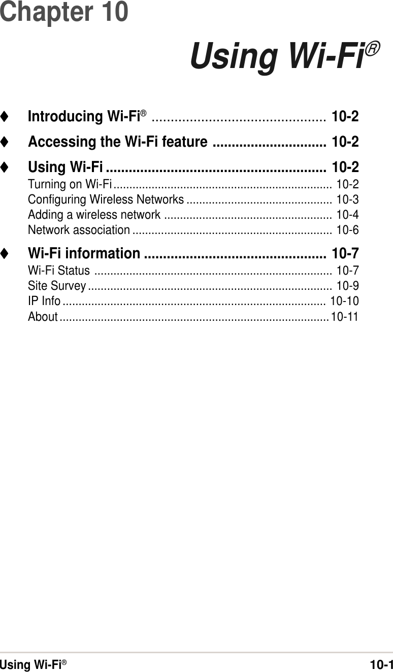 Using Wi-Fi®10-1Chapter 10Using Wi-Fi®♦♦♦♦♦Introducing Wi-Fi®.............................................. 10-2♦♦♦♦♦Accessing the Wi-Fi feature .............................. 10-2♦♦♦♦♦Using Wi-Fi .......................................................... 10-2Turning on Wi-Fi..................................................................... 10-2Configuring Wireless Networks .............................................. 10-3Adding a wireless network ..................................................... 10-4Network association ............................................................... 10-6♦♦♦♦♦Wi-Fi information ................................................ 10-7Wi-Fi Status ........................................................................... 10-7Site Survey............................................................................. 10-9IP Info ................................................................................... 10-10About.....................................................................................10-11