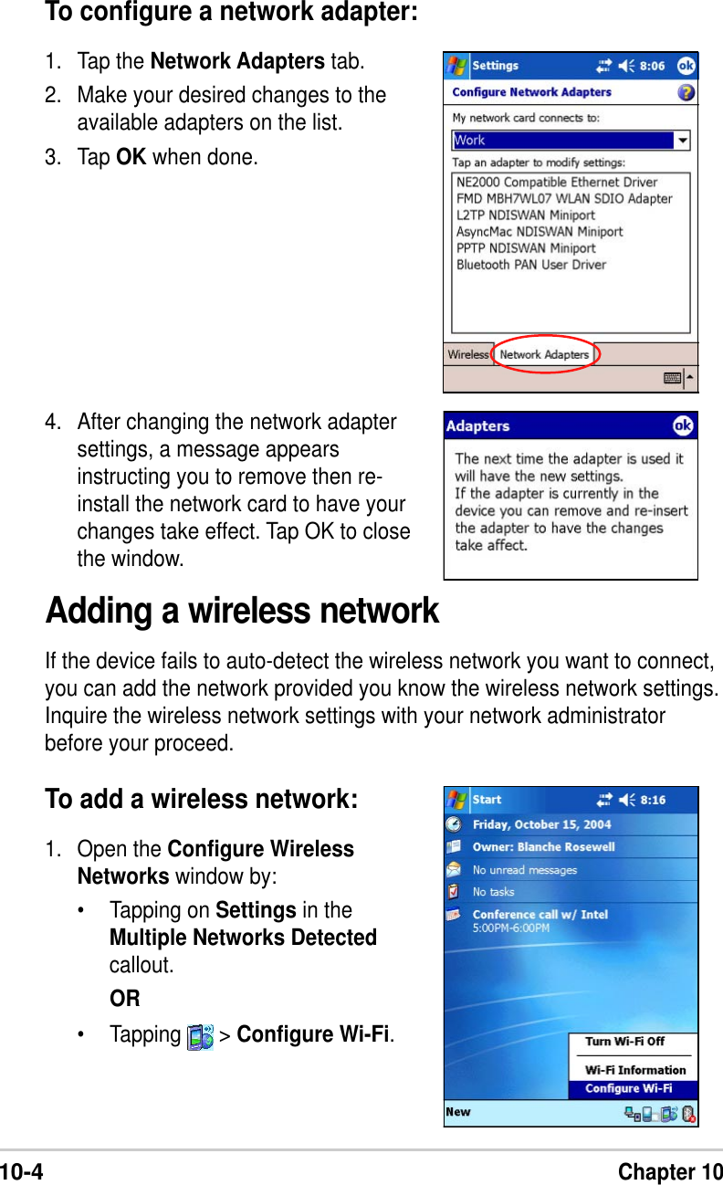 10-4Chapter 10To configure a network adapter:1. Tap the Network Adapters tab.2. Make your desired changes to theavailable adapters on the list.3. Tap OK when done.Adding a wireless networkIf the device fails to auto-detect the wireless network you want to connect,you can add the network provided you know the wireless network settings.Inquire the wireless network settings with your network administratorbefore your proceed.To add a wireless network:1. Open the Configure WirelessNetworks window by:•Tapping on Settings in theMultiple Networks Detectedcallout.OR•Tapping   &gt; Configure Wi-Fi.4. After changing the network adaptersettings, a message appearsinstructing you to remove then re-install the network card to have yourchanges take effect. Tap OK to closethe window.