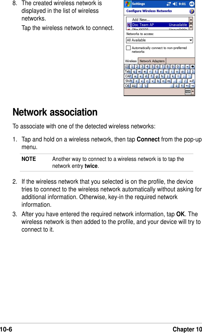 10-6Chapter 108. The created wireless network isdisplayed in the list of wirelessnetworks.Tap the wireless network to connect.Network associationTo associate with one of the detected wireless networks:1. Tap and hold on a wireless network, then tap Connect from the pop-upmenu.NOTE Another way to connect to a wireless network is to tap thenetwork entry twice.2. If the wireless network that you selected is on the profile, the devicetries to connect to the wireless network automatically without asking foradditional information. Otherwise, key-in the required networkinformation.3. After you have entered the required network information, tap OK. Thewireless network is then added to the profile, and your device will try toconnect to it.