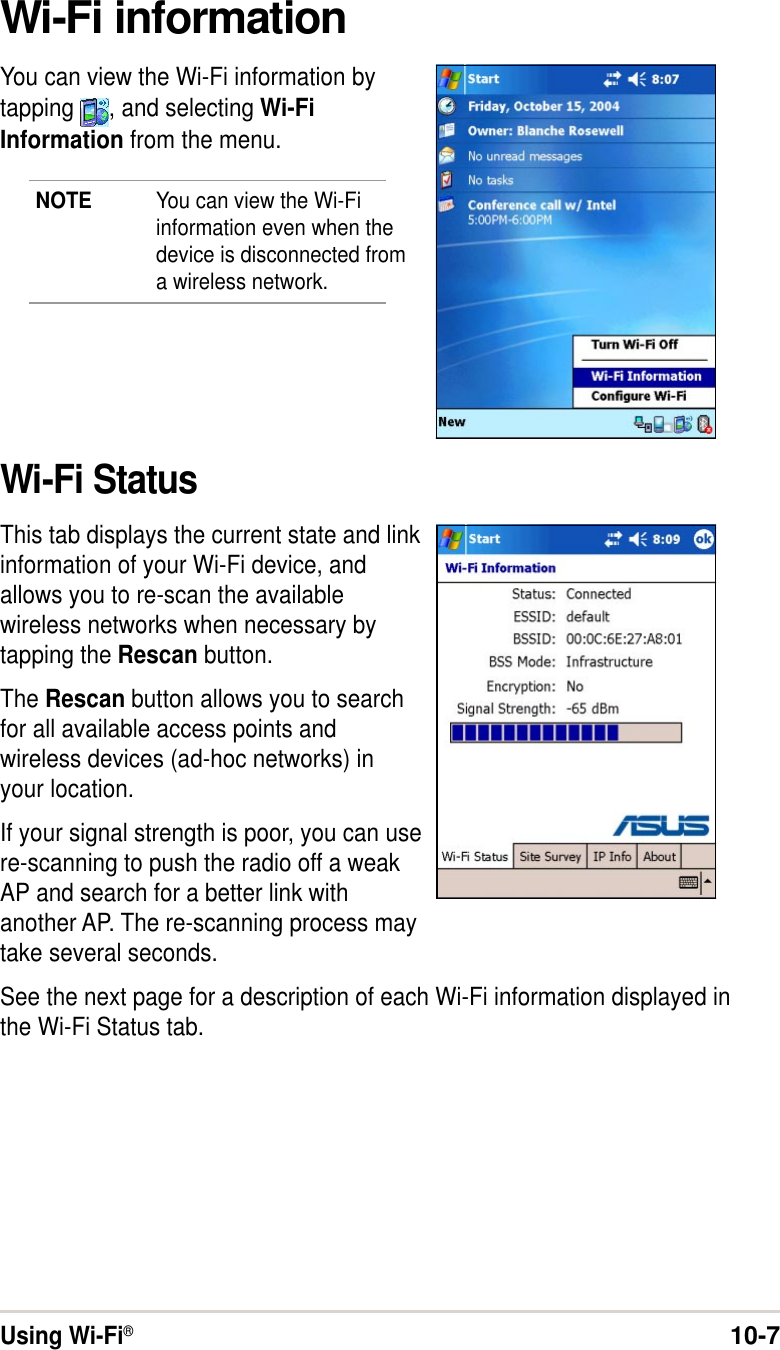 Using Wi-Fi®10-7Wi-Fi informationYou can view the Wi-Fi information bytapping  , and selecting Wi-FiInformation from the menu.NOTE You can view the Wi-Fiinformation even when thedevice is disconnected froma wireless network.Wi-Fi StatusThis tab displays the current state and linkinformation of your Wi-Fi device, andallows you to re-scan the availablewireless networks when necessary bytapping the Rescan button.The Rescan button allows you to searchfor all available access points andwireless devices (ad-hoc networks) inyour location.If your signal strength is poor, you can usere-scanning to push the radio off a weakAP and search for a better link withanother AP. The re-scanning process maytake several seconds.See the next page for a description of each Wi-Fi information displayed inthe Wi-Fi Status tab.