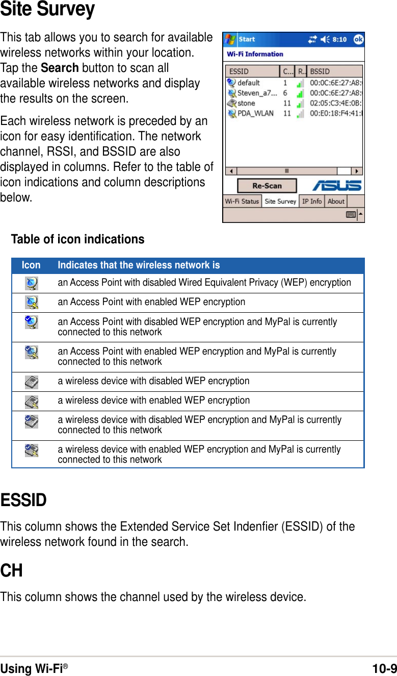 Using Wi-Fi®10-9ESSIDThis column shows the Extended Service Set Indenfier (ESSID) of thewireless network found in the search.CHThis column shows the channel used by the wireless device.Table of icon indicationsIcon Indicates that the wireless network isan Access Point with disabled Wired Equivalent Privacy (WEP) encryptionan Access Point with enabled WEP encryptionan Access Point with disabled WEP encryption and MyPal is currentlyconnected to this networkan Access Point with enabled WEP encryption and MyPal is currentlyconnected to this networka wireless device with disabled WEP encryptiona wireless device with enabled WEP encryptiona wireless device with disabled WEP encryption and MyPal is currentlyconnected to this networka wireless device with enabled WEP encryption and MyPal is currentlyconnected to this networkSite SurveyThis tab allows you to search for availablewireless networks within your location.Tap the Search button to scan allavailable wireless networks and displaythe results on the screen.Each wireless network is preceded by anicon for easy identification. The networkchannel, RSSI, and BSSID are alsodisplayed in columns. Refer to the table oficon indications and column descriptionsbelow.