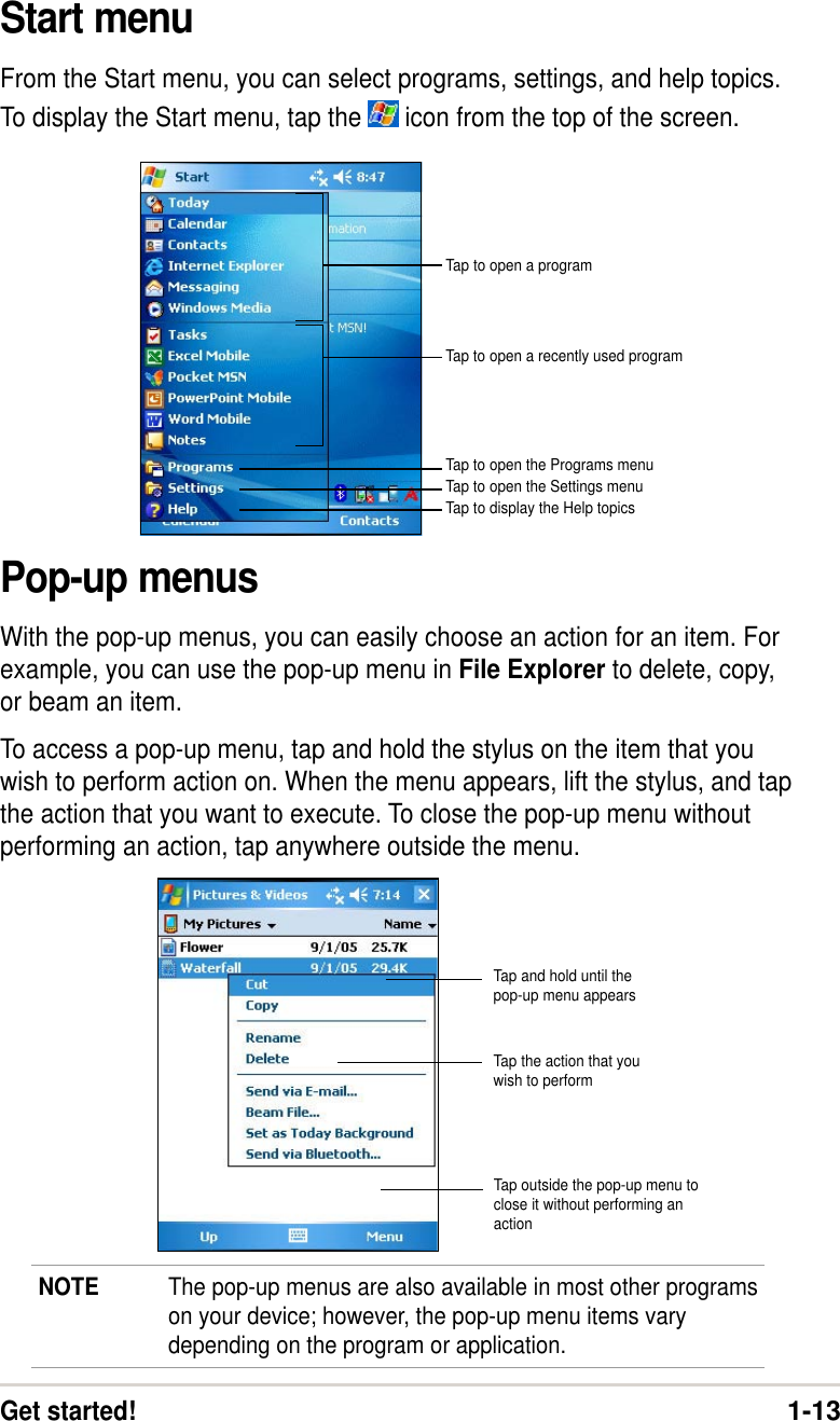 Get started!1-13Start menuFrom the Start menu, you can select programs, settings, and help topics.To display the Start menu, tap the   icon from the top of the screen.Pop-up menusWith the pop-up menus, you can easily choose an action for an item. Forexample, you can use the pop-up menu in File Explorer to delete, copy,or beam an item.To access a pop-up menu, tap and hold the stylus on the item that youwish to perform action on. When the menu appears, lift the stylus, and tapthe action that you want to execute. To close the pop-up menu withoutperforming an action, tap anywhere outside the menu.NOTE The pop-up menus are also available in most other programson your device; however, the pop-up menu items varydepending on the program or application.Tap to open a recently used programTap to open a programTap to open the Programs menuTap to open the Settings menuTap to display the Help topicsTap and hold until thepop-up menu appearsTap the action that youwish to performTap outside the pop-up menu toclose it without performing anaction