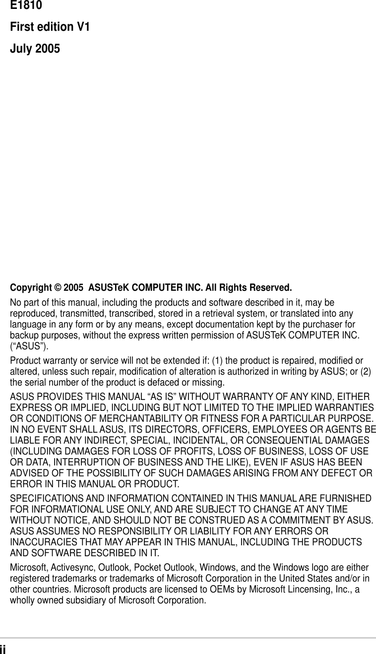 iiCopyright © 2005  ASUSTeK COMPUTER INC. All Rights Reserved.No part of this manual, including the products and software described in it, may bereproduced, transmitted, transcribed, stored in a retrieval system, or translated into anylanguage in any form or by any means, except documentation kept by the purchaser forbackup purposes, without the express written permission of ASUSTeK COMPUTER INC.(“ASUS”).Product warranty or service will not be extended if: (1) the product is repaired, modified oraltered, unless such repair, modification of alteration is authorized in writing by ASUS; or (2)the serial number of the product is defaced or missing.ASUS PROVIDES THIS MANUAL “AS IS” WITHOUT WARRANTY OF ANY KIND, EITHEREXPRESS OR IMPLIED, INCLUDING BUT NOT LIMITED TO THE IMPLIED WARRANTIESOR CONDITIONS OF MERCHANTABILITY OR FITNESS FOR A PARTICULAR PURPOSE.IN NO EVENT SHALL ASUS, ITS DIRECTORS, OFFICERS, EMPLOYEES OR AGENTS BELIABLE FOR ANY INDIRECT, SPECIAL, INCIDENTAL, OR CONSEQUENTIAL DAMAGES(INCLUDING DAMAGES FOR LOSS OF PROFITS, LOSS OF BUSINESS, LOSS OF USEOR DATA, INTERRUPTION OF BUSINESS AND THE LIKE), EVEN IF ASUS HAS BEENADVISED OF THE POSSIBILITY OF SUCH DAMAGES ARISING FROM ANY DEFECT ORERROR IN THIS MANUAL OR PRODUCT.SPECIFICATIONS AND INFORMATION CONTAINED IN THIS MANUAL ARE FURNISHEDFOR INFORMATIONAL USE ONLY, AND ARE SUBJECT TO CHANGE AT ANY TIMEWITHOUT NOTICE, AND SHOULD NOT BE CONSTRUED AS A COMMITMENT BY ASUS.ASUS ASSUMES NO RESPONSIBILITY OR LIABILITY FOR ANY ERRORS ORINACCURACIES THAT MAY APPEAR IN THIS MANUAL, INCLUDING THE PRODUCTSAND SOFTWARE DESCRIBED IN IT.Microsoft, Activesync, Outlook, Pocket Outlook, Windows, and the Windows logo are eitherregistered trademarks or trademarks of Microsoft Corporation in the United States and/or inother countries. Microsoft products are licensed to OEMs by Microsoft Lincensing, Inc., awholly owned subsidiary of Microsoft Corporation.E1810First edition V1July 2005