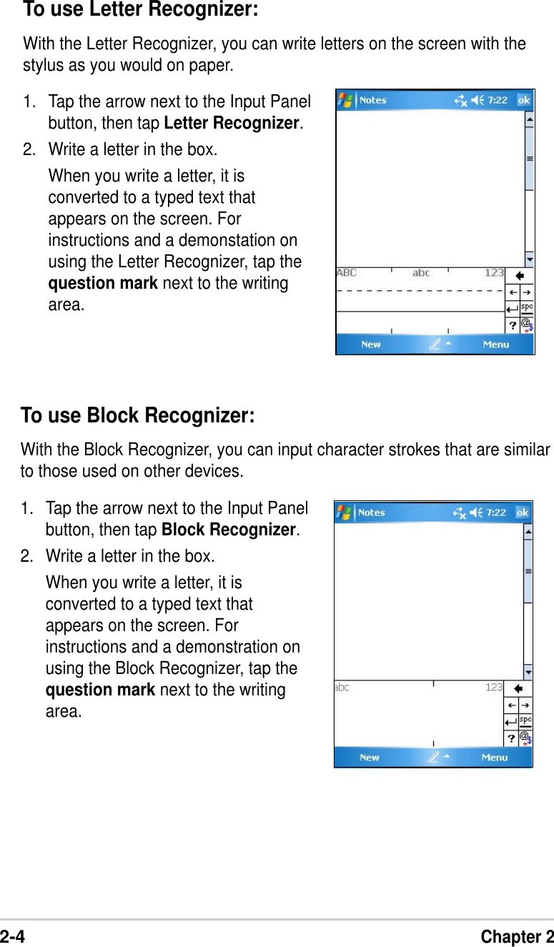2-4Chapter 2To use Block Recognizer:With the Block Recognizer, you can input character strokes that are similarto those used on other devices.1. Tap the arrow next to the Input Panelbutton, then tap Block Recognizer.2. Write a letter in the box.When you write a letter, it isconverted to a typed text thatappears on the screen. Forinstructions and a demonstration onusing the Block Recognizer, tap thequestion mark next to the writingarea.To use Letter Recognizer:With the Letter Recognizer, you can write letters on the screen with thestylus as you would on paper.1. Tap the arrow next to the Input Panelbutton, then tap Letter Recognizer.2. Write a letter in the box.When you write a letter, it isconverted to a typed text thatappears on the screen. Forinstructions and a demonstation onusing the Letter Recognizer, tap thequestion mark next to the writingarea.