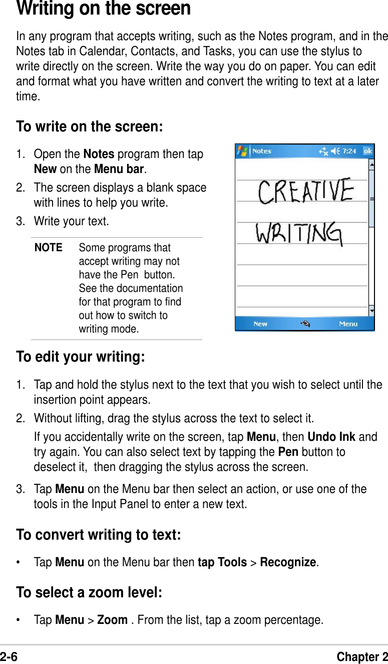 2-6Chapter 2To edit your writing:1. Tap and hold the stylus next to the text that you wish to select until theinsertion point appears.2. Without lifting, drag the stylus across the text to select it.If you accidentally write on the screen, tap Menu, then Undo Ink andtry again. You can also select text by tapping the Pen button todeselect it,  then dragging the stylus across the screen.3. Tap Menu on the Menu bar then select an action, or use one of thetools in the Input Panel to enter a new text.To convert writing to text:•Tap Menu on the Menu bar then tap Tools &gt; Recognize.To select a zoom level:•Tap Menu &gt; Zoom . From the list, tap a zoom percentage.Writing on the screenIn any program that accepts writing, such as the Notes program, and in theNotes tab in Calendar, Contacts, and Tasks, you can use the stylus towrite directly on the screen. Write the way you do on paper. You can editand format what you have written and convert the writing to text at a latertime.To write on the screen:1. Open the Notes program then tapNew on the Menu bar.2. The screen displays a blank spacewith lines to help you write.3. Write your text.NOTE Some programs thataccept writing may nothave the Pen  button.See the documentationfor that program to findout how to switch towriting mode.