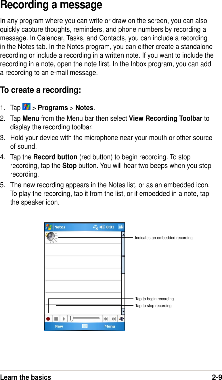 Learn the basics2-9Recording a messageIn any program where you can write or draw on the screen, you can alsoquickly capture thoughts, reminders, and phone numbers by recording amessage. In Calendar, Tasks, and Contacts, you can include a recordingin the Notes tab. In the Notes program, you can either create a standalonerecording or include a recording in a written note. If you want to include therecording in a note, open the note first. In the Inbox program, you can adda recording to an e-mail message.To create a recording:1. Tap   &gt; Programs &gt; Notes.2. Tap Menu from the Menu bar then select View Recording Toolbar todisplay the recording toolbar.3. Hold your device with the microphone near your mouth or other sourceof sound.4. Tap the Record button (red button) to begin recording. To stoprecording, tap the Stop button. You will hear two beeps when you stoprecording.5. The new recording appears in the Notes list, or as an embedded icon.To play the recording, tap it from the list, or if embedded in a note, tapthe speaker icon.Indicates an embedded recordingTap to begin recordingTap to stop recording