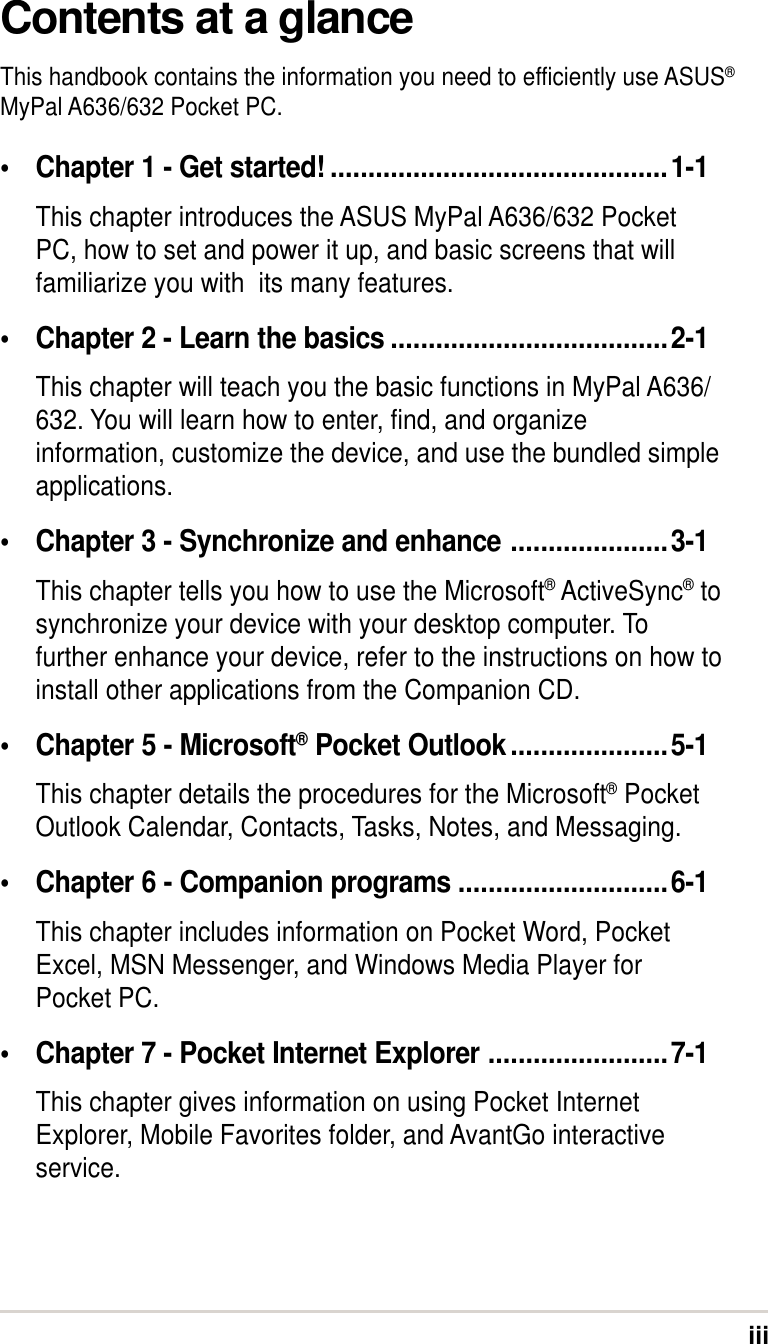 iiiContents at a glanceThis handbook contains the information you need to efficiently use ASUS®MyPal A636/632 Pocket PC.•Chapter 1 - Get started! .............................................1-1This chapter introduces the ASUS MyPal A636/632 PocketPC, how to set and power it up, and basic screens that willfamiliarize you with  its many features.•Chapter 2 - Learn the basics .....................................2-1This chapter will teach you the basic functions in MyPal A636/632. You will learn how to enter, find, and organizeinformation, customize the device, and use the bundled simpleapplications.•Chapter 3 - Synchronize and enhance .....................3-1This chapter tells you how to use the Microsoft® ActiveSync® tosynchronize your device with your desktop computer. Tofurther enhance your device, refer to the instructions on how toinstall other applications from the Companion CD.•Chapter 5 - Microsoft® Pocket Outlook.....................5-1This chapter details the procedures for the Microsoft® PocketOutlook Calendar, Contacts, Tasks, Notes, and Messaging.•Chapter 6 - Companion programs ............................6-1This chapter includes information on Pocket Word, PocketExcel, MSN Messenger, and Windows Media Player forPocket PC.•Chapter 7 - Pocket Internet Explorer ........................7-1This chapter gives information on using Pocket InternetExplorer, Mobile Favorites folder, and AvantGo interactiveservice.