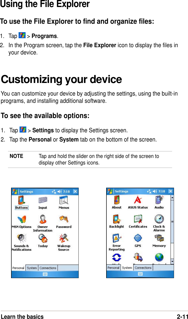 Learn the basics2-11Customizing your deviceYou can customize your device by adjusting the settings, using the built-inprograms, and installing additional software.To see the available options:1. Tap   &gt; Settings to display the Settings screen.2. Tap the Personal or System tab on the bottom of the screen.NOTE Tap and hold the slider on the right side of the screen todisplay other Settings icons.Using the File ExplorerTo use the File Explorer to find and organize files:1. Tap   &gt; Programs.2. In the Program screen, tap the File Explorer icon to display the files inyour device.