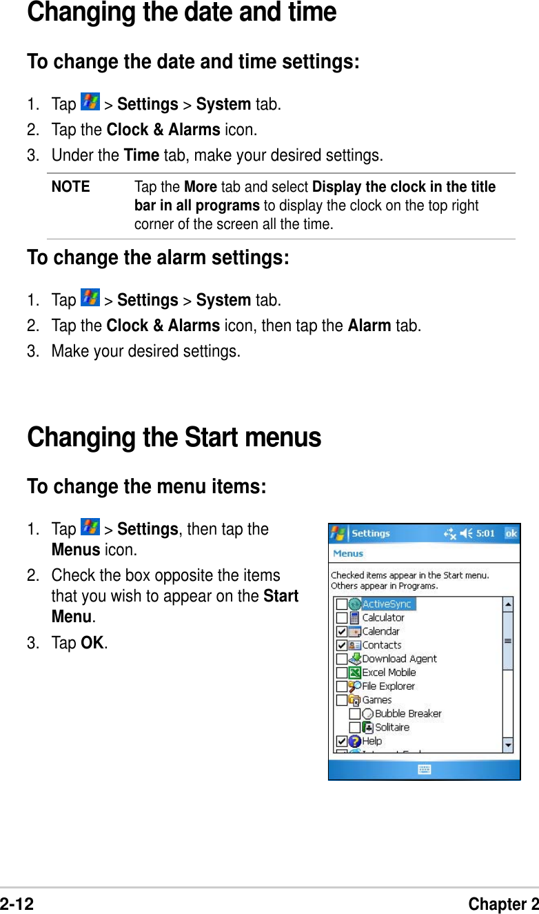 2-12Chapter 2Changing the Start menusTo change the menu items:1. Tap   &gt; Settings, then tap theMenus icon.2. Check the box opposite the itemsthat you wish to appear on the StartMenu.3. Tap OK.Changing the date and timeTo change the date and time settings:1. Tap   &gt; Settings &gt; System tab.2. Tap the Clock &amp; Alarms icon.3. Under the Time tab, make your desired settings.NOTE Tap the More tab and select Display the clock in the titlebar in all programs to display the clock on the top rightcorner of the screen all the time.To change the alarm settings:1. Tap   &gt; Settings &gt; System tab.2. Tap the Clock &amp; Alarms icon, then tap the Alarm tab.3. Make your desired settings.