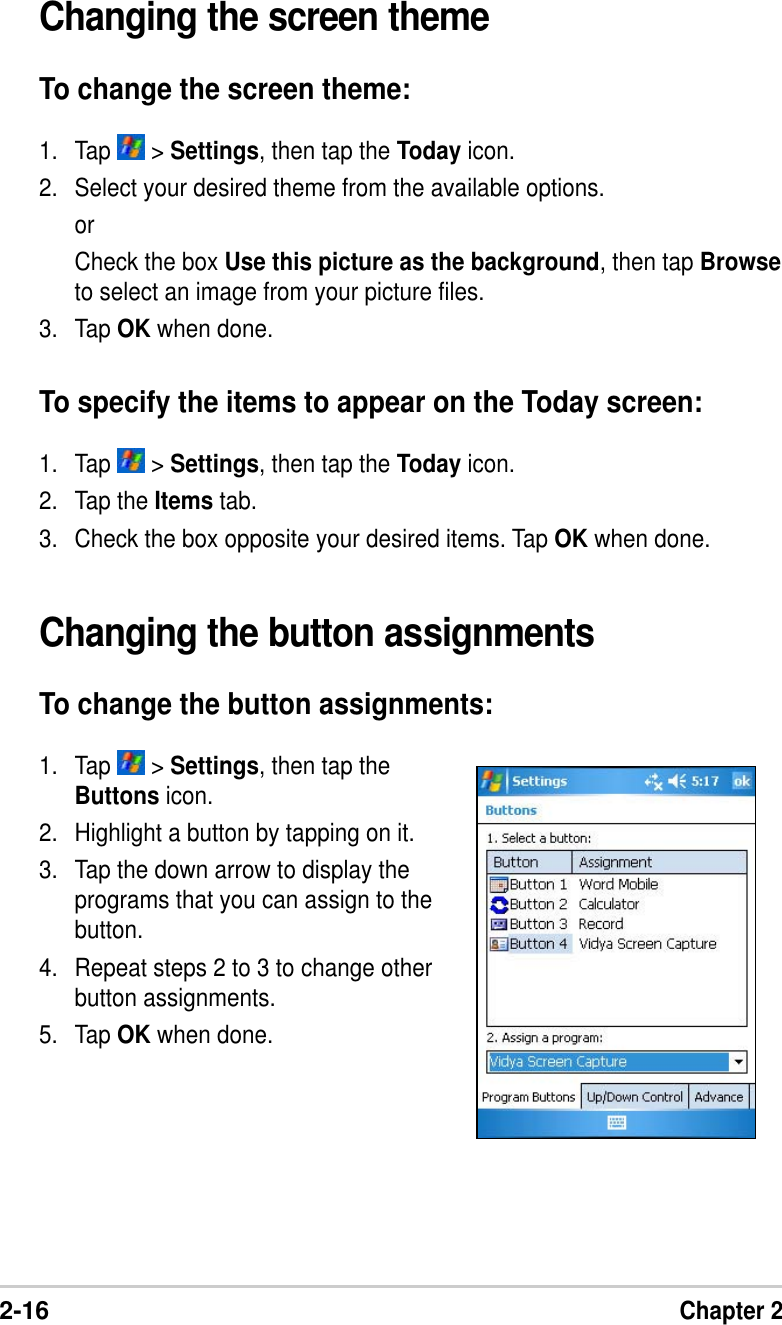 2-16Chapter 2Changing the button assignmentsTo change the button assignments:1. Tap   &gt; Settings, then tap theButtons icon.2. Highlight a button by tapping on it.3. Tap the down arrow to display theprograms that you can assign to thebutton.4. Repeat steps 2 to 3 to change otherbutton assignments.5. Tap OK when done.Changing the screen themeTo change the screen theme:1. Tap   &gt; Settings, then tap the Today icon.2. Select your desired theme from the available options.orCheck the box Use this picture as the background, then tap Browseto select an image from your picture files.3. Tap OK when done.To specify the items to appear on the Today screen:1. Tap   &gt; Settings, then tap the Today icon.2. Tap the Items tab.3. Check the box opposite your desired items. Tap OK when done.