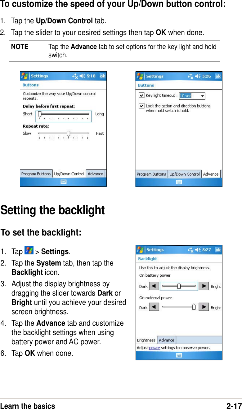 Learn the basics2-17To customize the speed of your Up/Down button control:1. Tap the Up/Down Control tab.2. Tap the slider to your desired settings then tap OK when done.NOTE Tap the Advance tab to set options for the key light and holdswitch.Setting the backlightTo set the backlight:1. Tap   &gt; Settings.2. Tap the System tab, then tap theBacklight icon.3. Adjust the display brightness bydragging the slider towards Dark orBright until you achieve your desiredscreen brightness.4. Tap the Advance tab and customizethe backlight settings when usingbattery power and AC power.6. Tap OK when done.