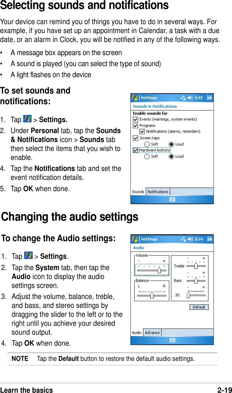 Learn the basics2-19Selecting sounds and notificationsYour device can remind you of things you have to do in several ways. Forexample, if you have set up an appointment in Calendar, a task with a duedate, or an alarm in Clock, you will be notified in any of the following ways.•A message box appears on the screen•A sound is played (you can select the type of sound)•A light flashes on the deviceTo set sounds andnotifications:1. Tap   &gt; Settings.2. Under Personal tab, tap the Sounds&amp; Notifications icon &gt; Sounds tabthen select the items that you wish toenable.4. Tap the Notifications tab and set theevent notification details.5. Tap OK when done.Changing the audio settingsTo change the Audio settings:1. Tap   &gt; Settings.2. Tap the System tab, then tap theAudio icon to display the audiosettings screen.3. Adjust the volume, balance, treble,and bass, and stereo settings bydragging the slider to the left or to theright until you achieve your desiredsound output.4. Tap OK when done.NOTE Tap the Default button to restore the default audio settings.