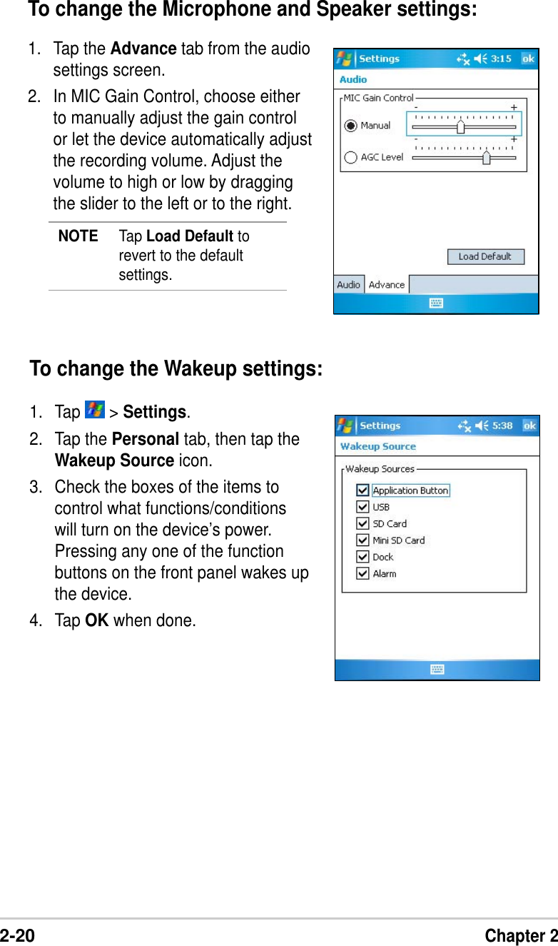 2-20Chapter 2To change the Wakeup settings:1. Tap   &gt; Settings.2. Tap the Personal tab, then tap theWakeup Source icon.3. Check the boxes of the items tocontrol what functions/conditionswill turn on the device’s power.Pressing any one of the functionbuttons on the front panel wakes upthe device.4. Tap OK when done.To change the Microphone and Speaker settings:1. Tap the Advance tab from the audiosettings screen.2. In MIC Gain Control, choose eitherto manually adjust the gain controlor let the device automatically adjustthe recording volume. Adjust thevolume to high or low by draggingthe slider to the left or to the right.NOTE Tap Load Default torevert to the defaultsettings.