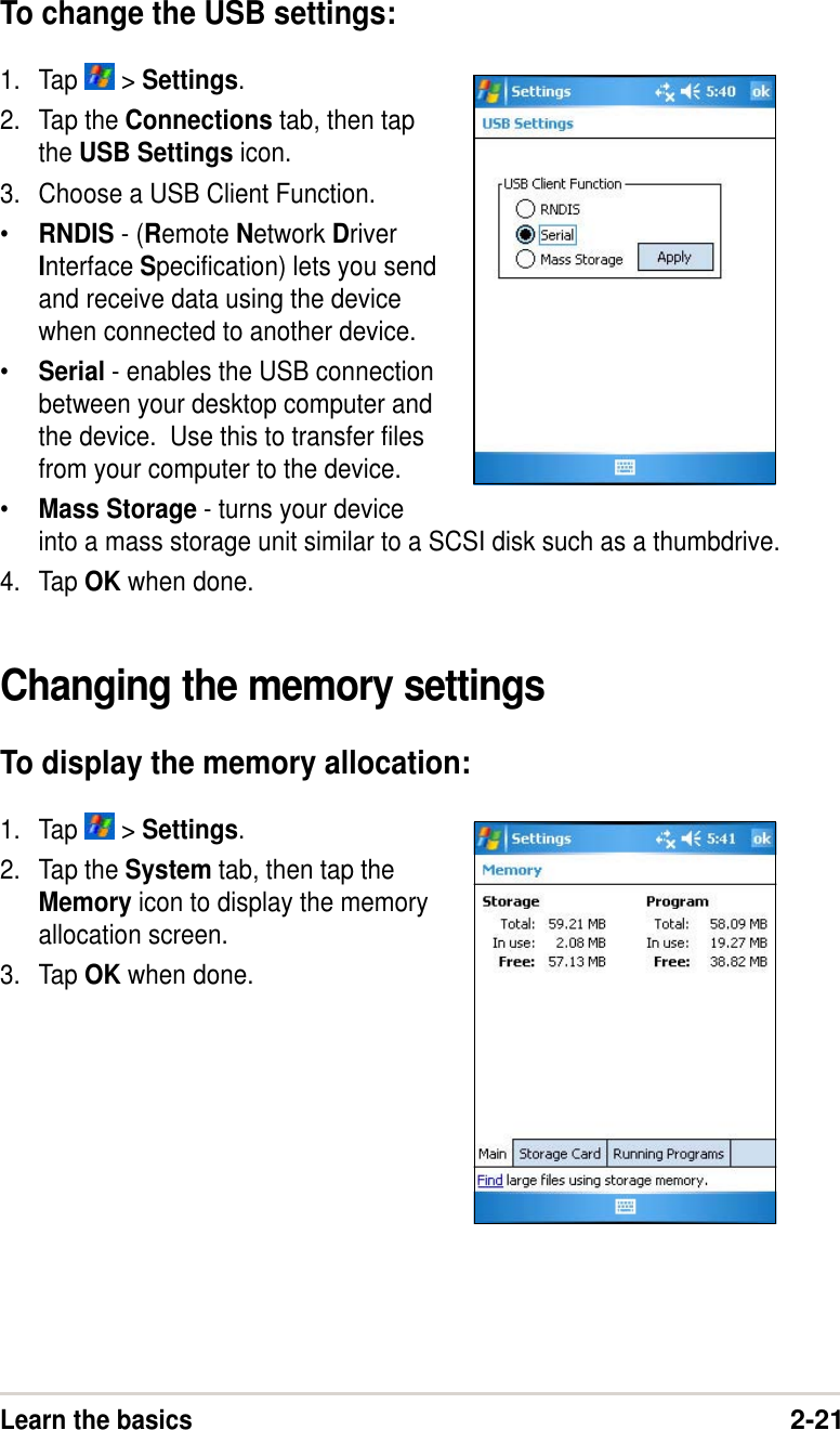 Learn the basics2-21To change the USB settings:1. Tap   &gt; Settings.2. Tap the Connections tab, then tapthe USB Settings icon.3. Choose a USB Client Function.•RNDIS - (Remote Network DriverInterface Specification) lets you sendand receive data using the devicewhen connected to another device.•Serial - enables the USB connectionbetween your desktop computer andthe device.  Use this to transfer filesfrom your computer to the device.•Mass Storage - turns your deviceinto a mass storage unit similar to a SCSI disk such as a thumbdrive.4. Tap OK when done.Changing the memory settingsTo display the memory allocation:1. Tap   &gt; Settings.2. Tap the System tab, then tap theMemory icon to display the memoryallocation screen.3. Tap OK when done.